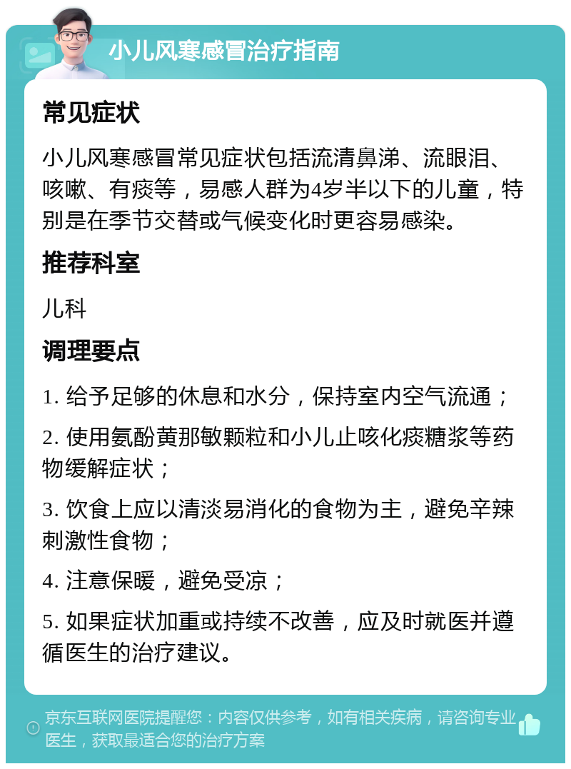 小儿风寒感冒治疗指南 常见症状 小儿风寒感冒常见症状包括流清鼻涕、流眼泪、咳嗽、有痰等，易感人群为4岁半以下的儿童，特别是在季节交替或气候变化时更容易感染。 推荐科室 儿科 调理要点 1. 给予足够的休息和水分，保持室内空气流通； 2. 使用氨酚黄那敏颗粒和小儿止咳化痰糖浆等药物缓解症状； 3. 饮食上应以清淡易消化的食物为主，避免辛辣刺激性食物； 4. 注意保暖，避免受凉； 5. 如果症状加重或持续不改善，应及时就医并遵循医生的治疗建议。