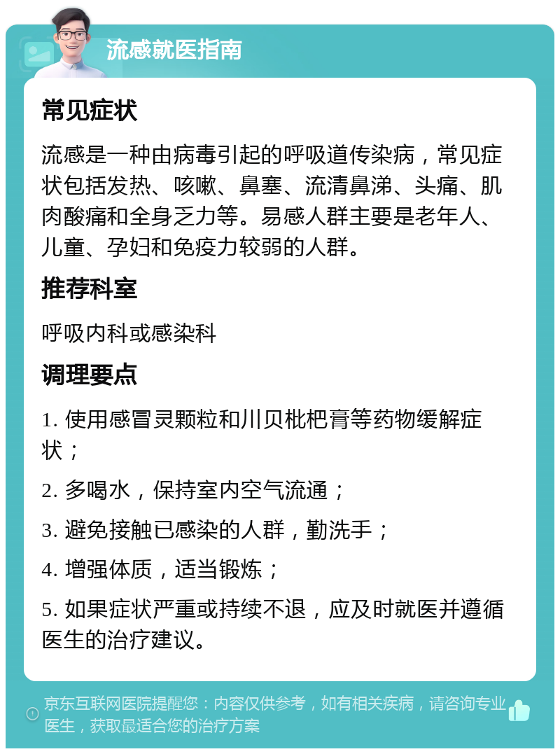 流感就医指南 常见症状 流感是一种由病毒引起的呼吸道传染病，常见症状包括发热、咳嗽、鼻塞、流清鼻涕、头痛、肌肉酸痛和全身乏力等。易感人群主要是老年人、儿童、孕妇和免疫力较弱的人群。 推荐科室 呼吸内科或感染科 调理要点 1. 使用感冒灵颗粒和川贝枇杷膏等药物缓解症状； 2. 多喝水，保持室内空气流通； 3. 避免接触已感染的人群，勤洗手； 4. 增强体质，适当锻炼； 5. 如果症状严重或持续不退，应及时就医并遵循医生的治疗建议。