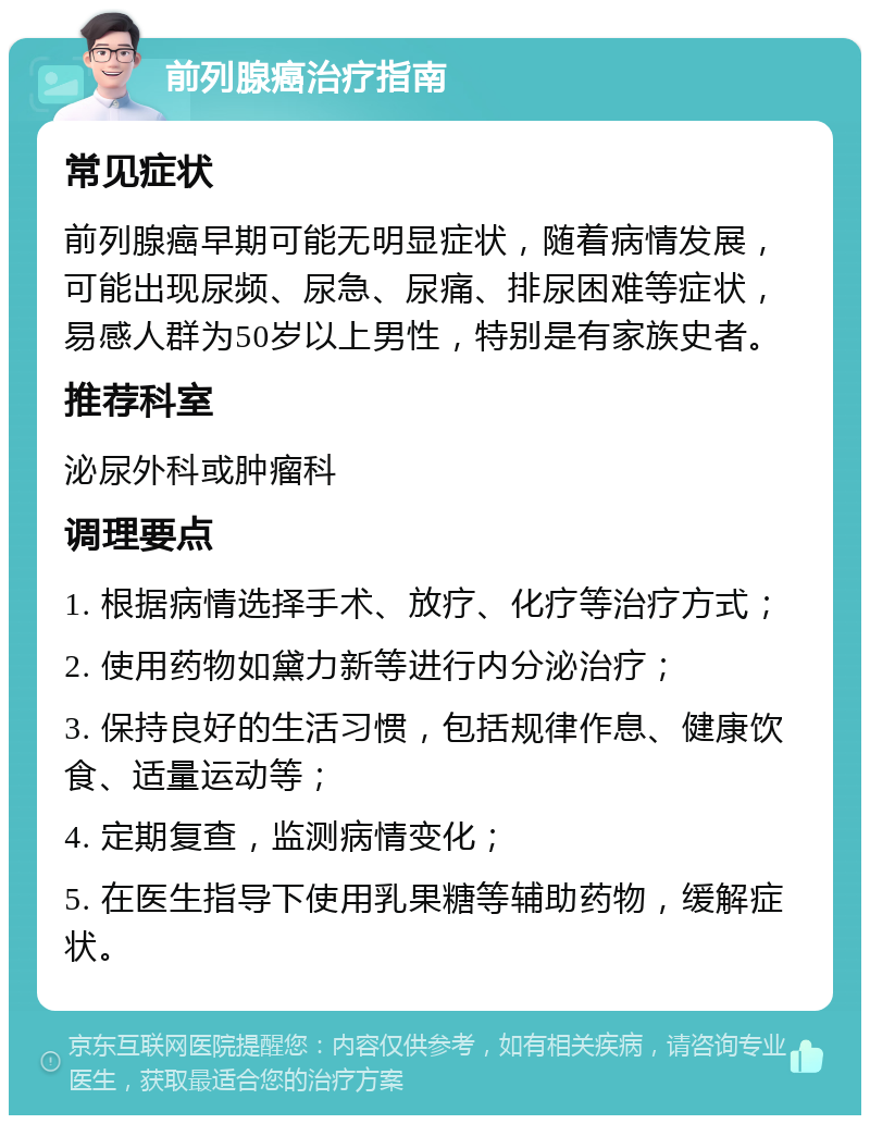 前列腺癌治疗指南 常见症状 前列腺癌早期可能无明显症状，随着病情发展，可能出现尿频、尿急、尿痛、排尿困难等症状，易感人群为50岁以上男性，特别是有家族史者。 推荐科室 泌尿外科或肿瘤科 调理要点 1. 根据病情选择手术、放疗、化疗等治疗方式； 2. 使用药物如黛力新等进行内分泌治疗； 3. 保持良好的生活习惯，包括规律作息、健康饮食、适量运动等； 4. 定期复查，监测病情变化； 5. 在医生指导下使用乳果糖等辅助药物，缓解症状。