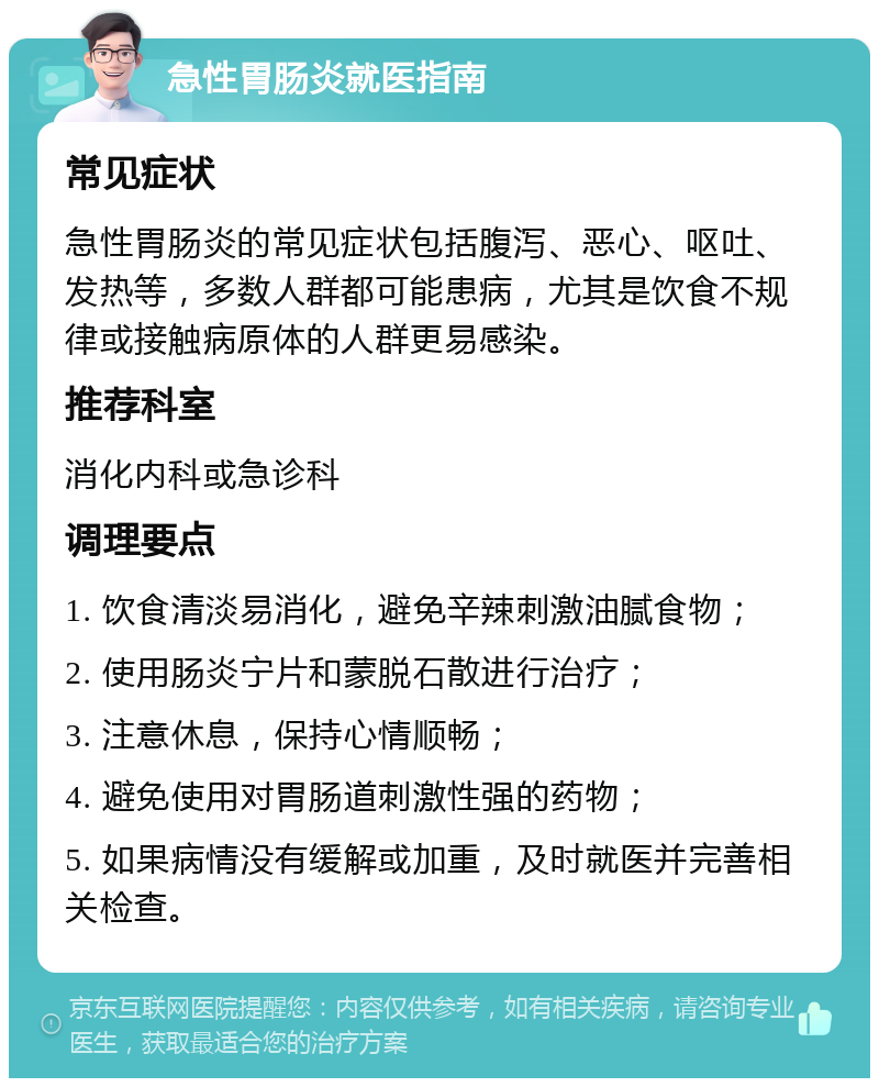 急性胃肠炎就医指南 常见症状 急性胃肠炎的常见症状包括腹泻、恶心、呕吐、发热等，多数人群都可能患病，尤其是饮食不规律或接触病原体的人群更易感染。 推荐科室 消化内科或急诊科 调理要点 1. 饮食清淡易消化，避免辛辣刺激油腻食物； 2. 使用肠炎宁片和蒙脱石散进行治疗； 3. 注意休息，保持心情顺畅； 4. 避免使用对胃肠道刺激性强的药物； 5. 如果病情没有缓解或加重，及时就医并完善相关检查。