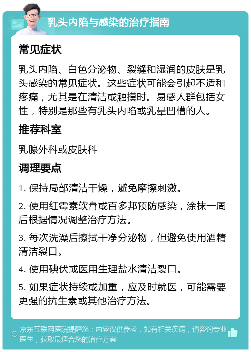 乳头内陷与感染的治疗指南 常见症状 乳头内陷、白色分泌物、裂缝和湿润的皮肤是乳头感染的常见症状。这些症状可能会引起不适和疼痛，尤其是在清洁或触摸时。易感人群包括女性，特别是那些有乳头内陷或乳晕凹槽的人。 推荐科室 乳腺外科或皮肤科 调理要点 1. 保持局部清洁干燥，避免摩擦刺激。 2. 使用红霉素软膏或百多邦预防感染，涂抹一周后根据情况调整治疗方法。 3. 每次洗澡后擦拭干净分泌物，但避免使用酒精清洁裂口。 4. 使用碘伏或医用生理盐水清洁裂口。 5. 如果症状持续或加重，应及时就医，可能需要更强的抗生素或其他治疗方法。