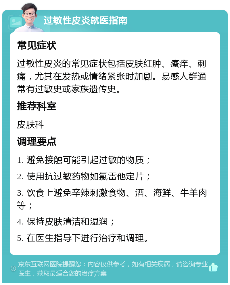 过敏性皮炎就医指南 常见症状 过敏性皮炎的常见症状包括皮肤红肿、瘙痒、刺痛，尤其在发热或情绪紧张时加剧。易感人群通常有过敏史或家族遗传史。 推荐科室 皮肤科 调理要点 1. 避免接触可能引起过敏的物质； 2. 使用抗过敏药物如氯雷他定片； 3. 饮食上避免辛辣刺激食物、酒、海鲜、牛羊肉等； 4. 保持皮肤清洁和湿润； 5. 在医生指导下进行治疗和调理。