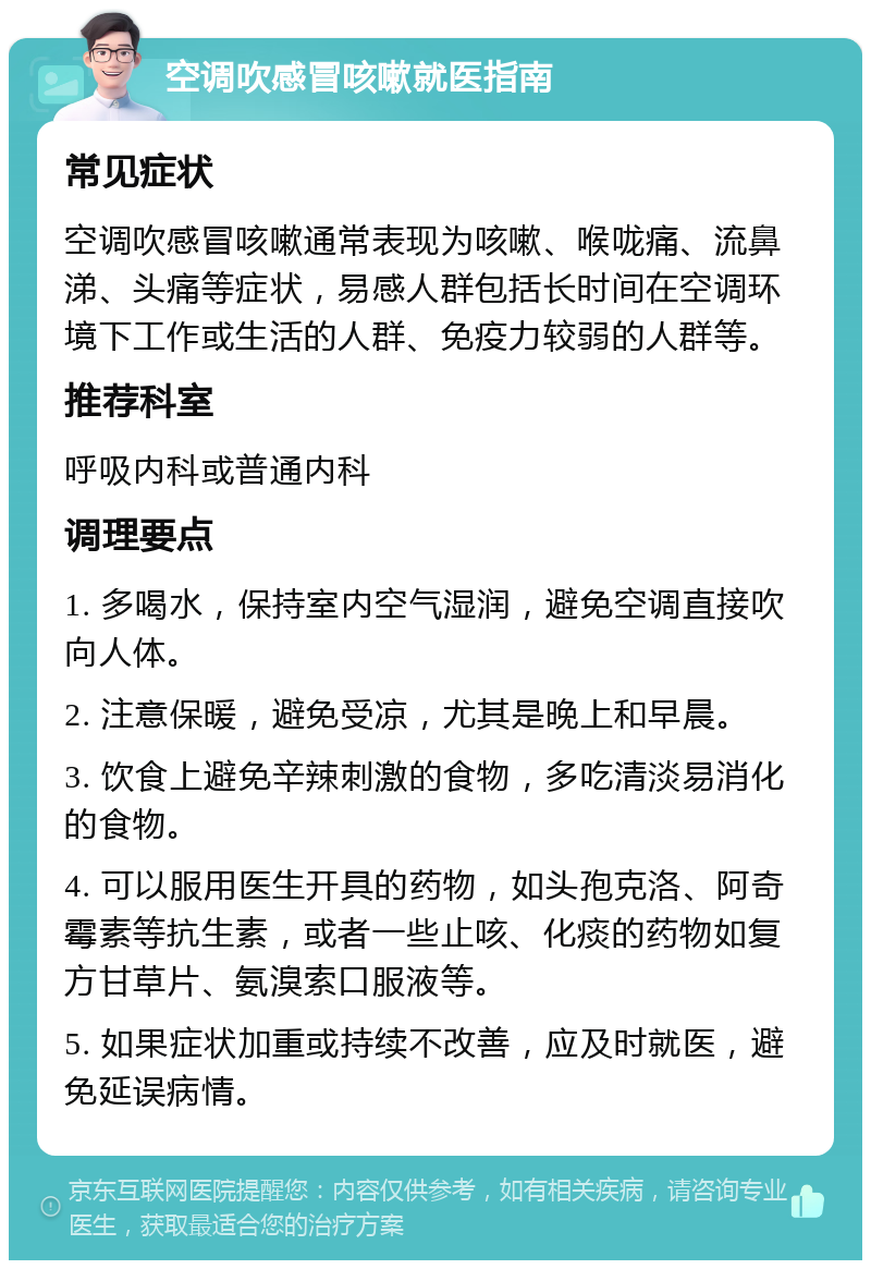 空调吹感冒咳嗽就医指南 常见症状 空调吹感冒咳嗽通常表现为咳嗽、喉咙痛、流鼻涕、头痛等症状，易感人群包括长时间在空调环境下工作或生活的人群、免疫力较弱的人群等。 推荐科室 呼吸内科或普通内科 调理要点 1. 多喝水，保持室内空气湿润，避免空调直接吹向人体。 2. 注意保暖，避免受凉，尤其是晚上和早晨。 3. 饮食上避免辛辣刺激的食物，多吃清淡易消化的食物。 4. 可以服用医生开具的药物，如头孢克洛、阿奇霉素等抗生素，或者一些止咳、化痰的药物如复方甘草片、氨溴索口服液等。 5. 如果症状加重或持续不改善，应及时就医，避免延误病情。