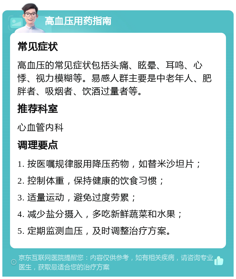 高血压用药指南 常见症状 高血压的常见症状包括头痛、眩晕、耳鸣、心悸、视力模糊等。易感人群主要是中老年人、肥胖者、吸烟者、饮酒过量者等。 推荐科室 心血管内科 调理要点 1. 按医嘱规律服用降压药物，如替米沙坦片； 2. 控制体重，保持健康的饮食习惯； 3. 适量运动，避免过度劳累； 4. 减少盐分摄入，多吃新鲜蔬菜和水果； 5. 定期监测血压，及时调整治疗方案。