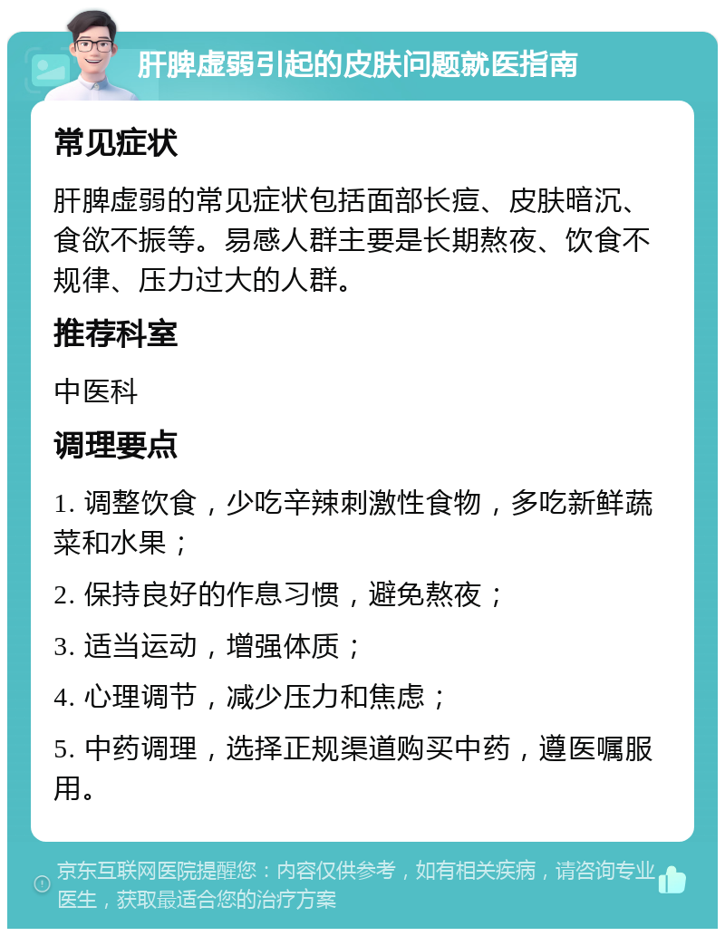 肝脾虚弱引起的皮肤问题就医指南 常见症状 肝脾虚弱的常见症状包括面部长痘、皮肤暗沉、食欲不振等。易感人群主要是长期熬夜、饮食不规律、压力过大的人群。 推荐科室 中医科 调理要点 1. 调整饮食，少吃辛辣刺激性食物，多吃新鲜蔬菜和水果； 2. 保持良好的作息习惯，避免熬夜； 3. 适当运动，增强体质； 4. 心理调节，减少压力和焦虑； 5. 中药调理，选择正规渠道购买中药，遵医嘱服用。