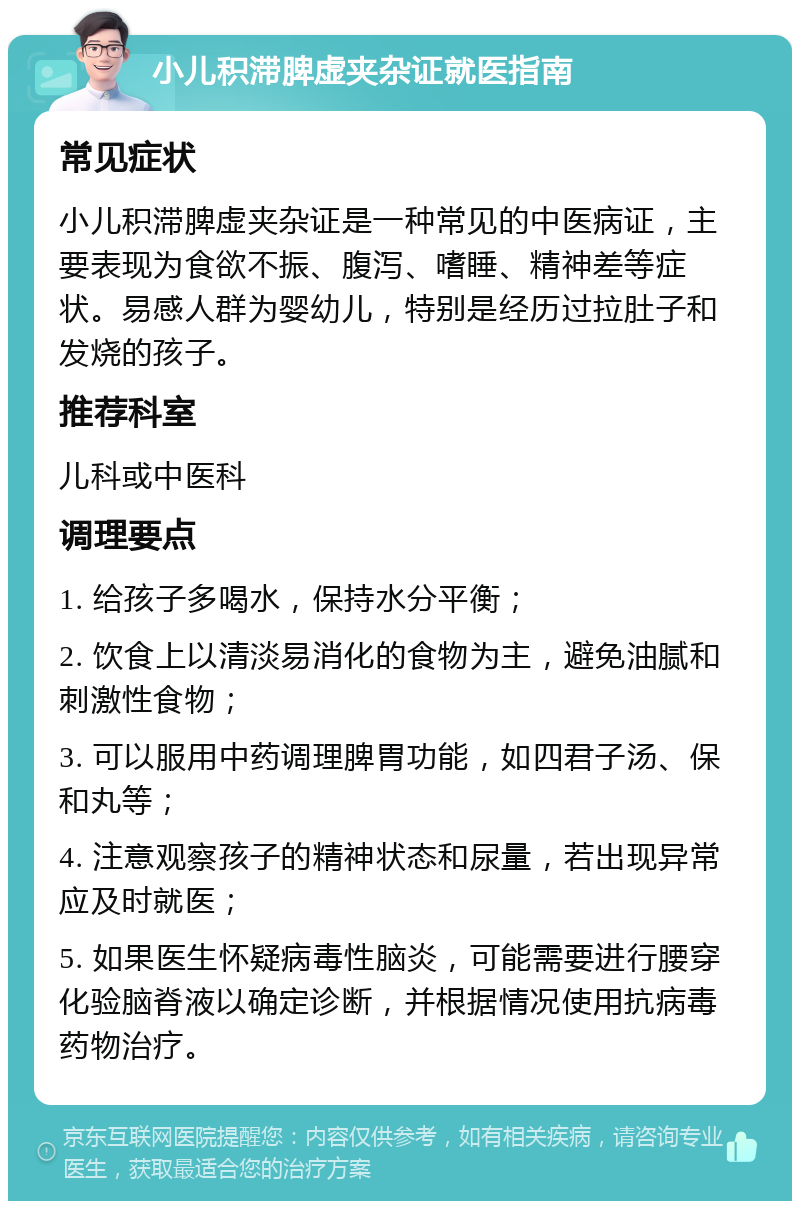 小儿积滞脾虚夹杂证就医指南 常见症状 小儿积滞脾虚夹杂证是一种常见的中医病证，主要表现为食欲不振、腹泻、嗜睡、精神差等症状。易感人群为婴幼儿，特别是经历过拉肚子和发烧的孩子。 推荐科室 儿科或中医科 调理要点 1. 给孩子多喝水，保持水分平衡； 2. 饮食上以清淡易消化的食物为主，避免油腻和刺激性食物； 3. 可以服用中药调理脾胃功能，如四君子汤、保和丸等； 4. 注意观察孩子的精神状态和尿量，若出现异常应及时就医； 5. 如果医生怀疑病毒性脑炎，可能需要进行腰穿化验脑脊液以确定诊断，并根据情况使用抗病毒药物治疗。