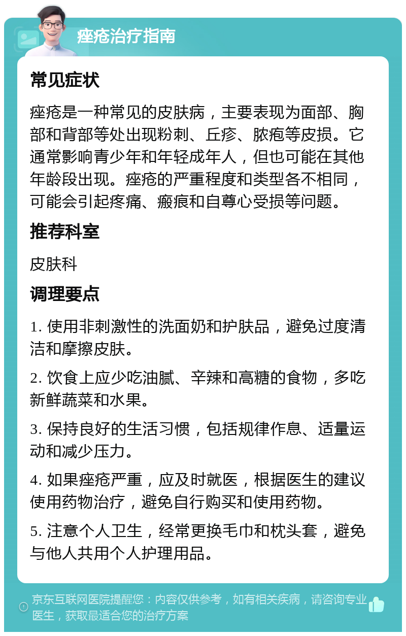 痤疮治疗指南 常见症状 痤疮是一种常见的皮肤病，主要表现为面部、胸部和背部等处出现粉刺、丘疹、脓疱等皮损。它通常影响青少年和年轻成年人，但也可能在其他年龄段出现。痤疮的严重程度和类型各不相同，可能会引起疼痛、瘢痕和自尊心受损等问题。 推荐科室 皮肤科 调理要点 1. 使用非刺激性的洗面奶和护肤品，避免过度清洁和摩擦皮肤。 2. 饮食上应少吃油腻、辛辣和高糖的食物，多吃新鲜蔬菜和水果。 3. 保持良好的生活习惯，包括规律作息、适量运动和减少压力。 4. 如果痤疮严重，应及时就医，根据医生的建议使用药物治疗，避免自行购买和使用药物。 5. 注意个人卫生，经常更换毛巾和枕头套，避免与他人共用个人护理用品。