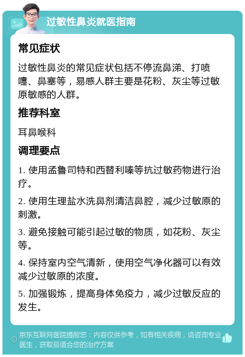 过敏性鼻炎就医指南 常见症状 过敏性鼻炎的常见症状包括不停流鼻涕、打喷嚏、鼻塞等，易感人群主要是花粉、灰尘等过敏原敏感的人群。 推荐科室 耳鼻喉科 调理要点 1. 使用孟鲁司特和西替利嗪等抗过敏药物进行治疗。 2. 使用生理盐水洗鼻剂清洁鼻腔，减少过敏原的刺激。 3. 避免接触可能引起过敏的物质，如花粉、灰尘等。 4. 保持室内空气清新，使用空气净化器可以有效减少过敏原的浓度。 5. 加强锻炼，提高身体免疫力，减少过敏反应的发生。