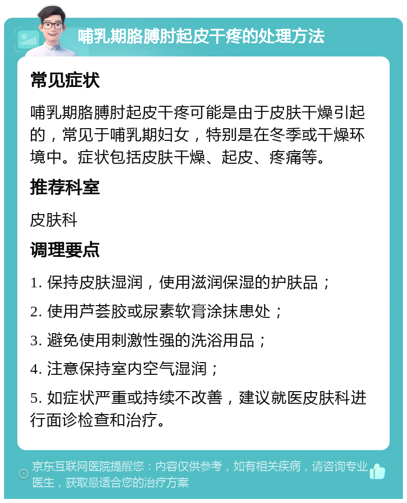 哺乳期胳膊肘起皮干疼的处理方法 常见症状 哺乳期胳膊肘起皮干疼可能是由于皮肤干燥引起的，常见于哺乳期妇女，特别是在冬季或干燥环境中。症状包括皮肤干燥、起皮、疼痛等。 推荐科室 皮肤科 调理要点 1. 保持皮肤湿润，使用滋润保湿的护肤品； 2. 使用芦荟胶或尿素软膏涂抹患处； 3. 避免使用刺激性强的洗浴用品； 4. 注意保持室内空气湿润； 5. 如症状严重或持续不改善，建议就医皮肤科进行面诊检查和治疗。