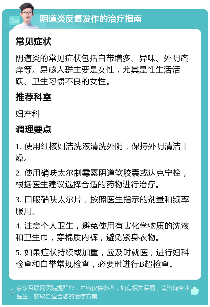 阴道炎反复发作的治疗指南 常见症状 阴道炎的常见症状包括白带增多、异味、外阴瘙痒等。易感人群主要是女性，尤其是性生活活跃、卫生习惯不良的女性。 推荐科室 妇产科 调理要点 1. 使用红核妇洁洗液清洗外阴，保持外阴清洁干燥。 2. 使用硝呋太尔制霉素阴道软胶囊或达克宁栓，根据医生建议选择合适的药物进行治疗。 3. 口服硝呋太尔片，按照医生指示的剂量和频率服用。 4. 注意个人卫生，避免使用有害化学物质的洗液和卫生巾，穿棉质内裤，避免紧身衣物。 5. 如果症状持续或加重，应及时就医，进行妇科检查和白带常规检查，必要时进行B超检查。