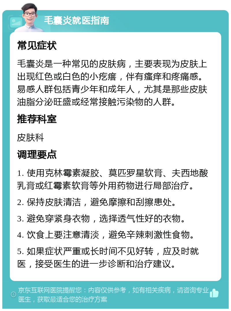 毛囊炎就医指南 常见症状 毛囊炎是一种常见的皮肤病，主要表现为皮肤上出现红色或白色的小疙瘩，伴有瘙痒和疼痛感。易感人群包括青少年和成年人，尤其是那些皮肤油脂分泌旺盛或经常接触污染物的人群。 推荐科室 皮肤科 调理要点 1. 使用克林霉素凝胶、莫匹罗星软膏、夫西地酸乳膏或红霉素软膏等外用药物进行局部治疗。 2. 保持皮肤清洁，避免摩擦和刮擦患处。 3. 避免穿紧身衣物，选择透气性好的衣物。 4. 饮食上要注意清淡，避免辛辣刺激性食物。 5. 如果症状严重或长时间不见好转，应及时就医，接受医生的进一步诊断和治疗建议。