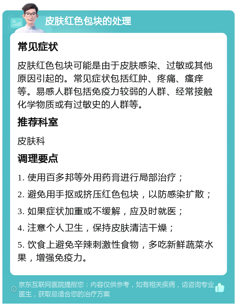 皮肤红色包块的处理 常见症状 皮肤红色包块可能是由于皮肤感染、过敏或其他原因引起的。常见症状包括红肿、疼痛、瘙痒等。易感人群包括免疫力较弱的人群、经常接触化学物质或有过敏史的人群等。 推荐科室 皮肤科 调理要点 1. 使用百多邦等外用药膏进行局部治疗； 2. 避免用手抠或挤压红色包块，以防感染扩散； 3. 如果症状加重或不缓解，应及时就医； 4. 注意个人卫生，保持皮肤清洁干燥； 5. 饮食上避免辛辣刺激性食物，多吃新鲜蔬菜水果，增强免疫力。