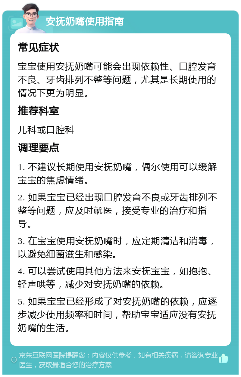 安抚奶嘴使用指南 常见症状 宝宝使用安抚奶嘴可能会出现依赖性、口腔发育不良、牙齿排列不整等问题，尤其是长期使用的情况下更为明显。 推荐科室 儿科或口腔科 调理要点 1. 不建议长期使用安抚奶嘴，偶尔使用可以缓解宝宝的焦虑情绪。 2. 如果宝宝已经出现口腔发育不良或牙齿排列不整等问题，应及时就医，接受专业的治疗和指导。 3. 在宝宝使用安抚奶嘴时，应定期清洁和消毒，以避免细菌滋生和感染。 4. 可以尝试使用其他方法来安抚宝宝，如抱抱、轻声哄等，减少对安抚奶嘴的依赖。 5. 如果宝宝已经形成了对安抚奶嘴的依赖，应逐步减少使用频率和时间，帮助宝宝适应没有安抚奶嘴的生活。