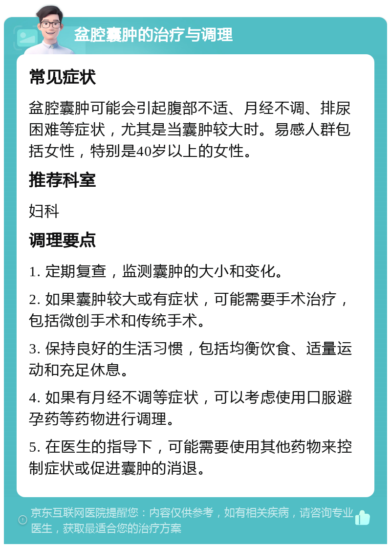 盆腔囊肿的治疗与调理 常见症状 盆腔囊肿可能会引起腹部不适、月经不调、排尿困难等症状，尤其是当囊肿较大时。易感人群包括女性，特别是40岁以上的女性。 推荐科室 妇科 调理要点 1. 定期复查，监测囊肿的大小和变化。 2. 如果囊肿较大或有症状，可能需要手术治疗，包括微创手术和传统手术。 3. 保持良好的生活习惯，包括均衡饮食、适量运动和充足休息。 4. 如果有月经不调等症状，可以考虑使用口服避孕药等药物进行调理。 5. 在医生的指导下，可能需要使用其他药物来控制症状或促进囊肿的消退。