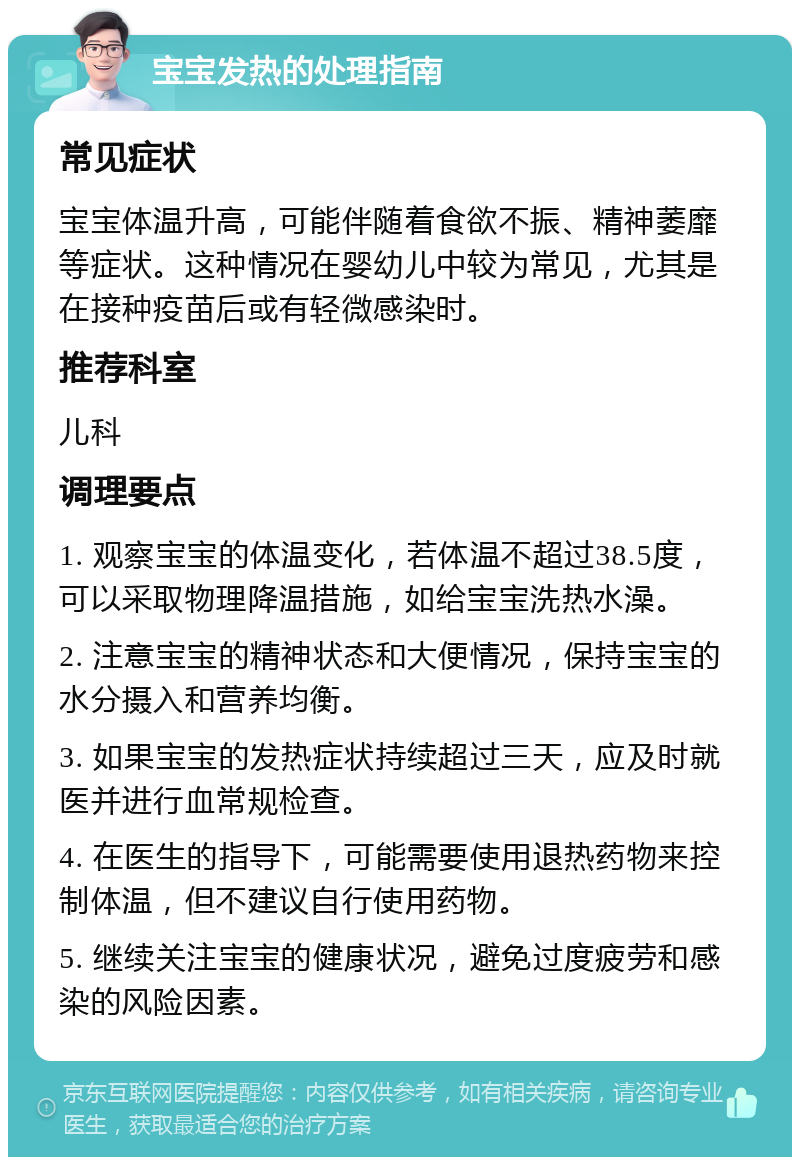 宝宝发热的处理指南 常见症状 宝宝体温升高，可能伴随着食欲不振、精神萎靡等症状。这种情况在婴幼儿中较为常见，尤其是在接种疫苗后或有轻微感染时。 推荐科室 儿科 调理要点 1. 观察宝宝的体温变化，若体温不超过38.5度，可以采取物理降温措施，如给宝宝洗热水澡。 2. 注意宝宝的精神状态和大便情况，保持宝宝的水分摄入和营养均衡。 3. 如果宝宝的发热症状持续超过三天，应及时就医并进行血常规检查。 4. 在医生的指导下，可能需要使用退热药物来控制体温，但不建议自行使用药物。 5. 继续关注宝宝的健康状况，避免过度疲劳和感染的风险因素。