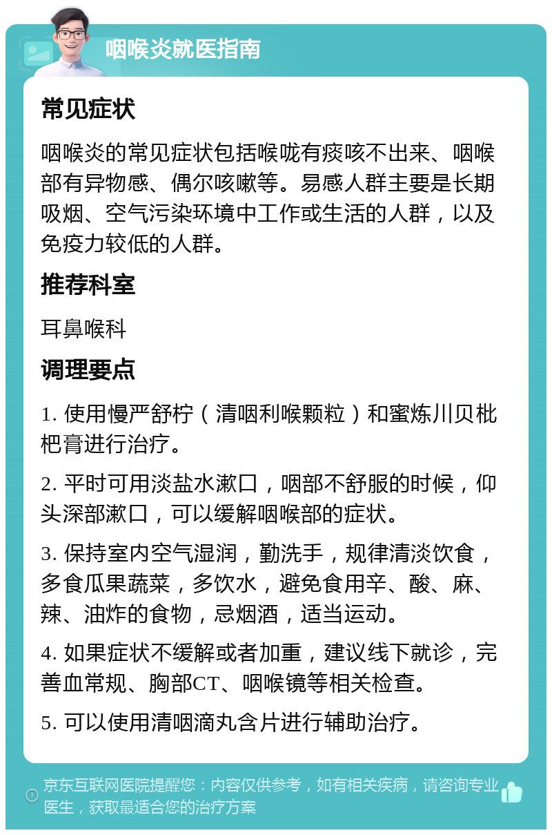 咽喉炎就医指南 常见症状 咽喉炎的常见症状包括喉咙有痰咳不出来、咽喉部有异物感、偶尔咳嗽等。易感人群主要是长期吸烟、空气污染环境中工作或生活的人群，以及免疫力较低的人群。 推荐科室 耳鼻喉科 调理要点 1. 使用慢严舒柠（清咽利喉颗粒）和蜜炼川贝枇杷膏进行治疗。 2. 平时可用淡盐水漱口，咽部不舒服的时候，仰头深部漱口，可以缓解咽喉部的症状。 3. 保持室内空气湿润，勤洗手，规律清淡饮食，多食瓜果蔬菜，多饮水，避免食用辛、酸、麻、辣、油炸的食物，忌烟酒，适当运动。 4. 如果症状不缓解或者加重，建议线下就诊，完善血常规、胸部CT、咽喉镜等相关检查。 5. 可以使用清咽滴丸含片进行辅助治疗。