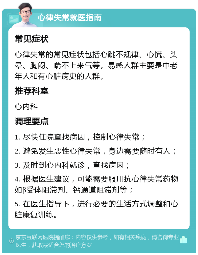 心律失常就医指南 常见症状 心律失常的常见症状包括心跳不规律、心慌、头晕、胸闷、喘不上来气等。易感人群主要是中老年人和有心脏病史的人群。 推荐科室 心内科 调理要点 1. 尽快住院查找病因，控制心律失常； 2. 避免发生恶性心律失常，身边需要随时有人； 3. 及时到心内科就诊，查找病因； 4. 根据医生建议，可能需要服用抗心律失常药物如β受体阻滞剂、钙通道阻滞剂等； 5. 在医生指导下，进行必要的生活方式调整和心脏康复训练。