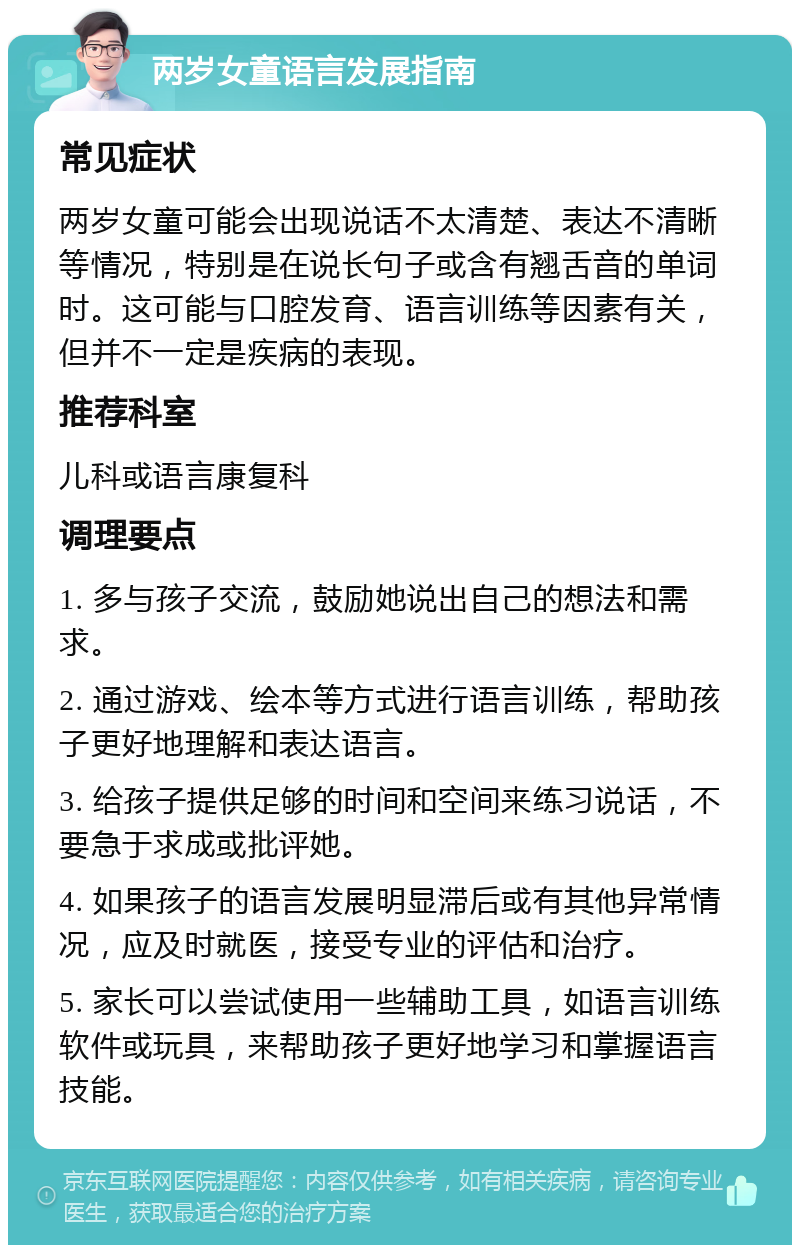 两岁女童语言发展指南 常见症状 两岁女童可能会出现说话不太清楚、表达不清晰等情况，特别是在说长句子或含有翘舌音的单词时。这可能与口腔发育、语言训练等因素有关，但并不一定是疾病的表现。 推荐科室 儿科或语言康复科 调理要点 1. 多与孩子交流，鼓励她说出自己的想法和需求。 2. 通过游戏、绘本等方式进行语言训练，帮助孩子更好地理解和表达语言。 3. 给孩子提供足够的时间和空间来练习说话，不要急于求成或批评她。 4. 如果孩子的语言发展明显滞后或有其他异常情况，应及时就医，接受专业的评估和治疗。 5. 家长可以尝试使用一些辅助工具，如语言训练软件或玩具，来帮助孩子更好地学习和掌握语言技能。