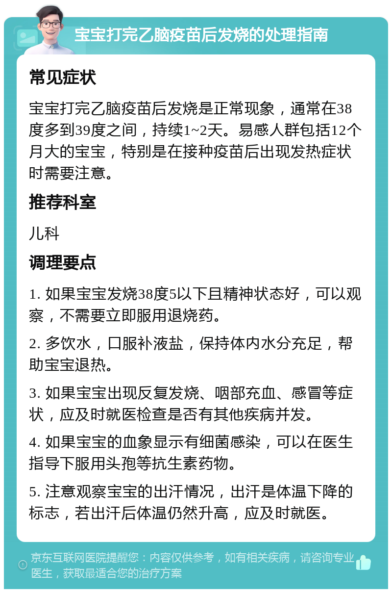 宝宝打完乙脑疫苗后发烧的处理指南 常见症状 宝宝打完乙脑疫苗后发烧是正常现象，通常在38度多到39度之间，持续1~2天。易感人群包括12个月大的宝宝，特别是在接种疫苗后出现发热症状时需要注意。 推荐科室 儿科 调理要点 1. 如果宝宝发烧38度5以下且精神状态好，可以观察，不需要立即服用退烧药。 2. 多饮水，口服补液盐，保持体内水分充足，帮助宝宝退热。 3. 如果宝宝出现反复发烧、咽部充血、感冒等症状，应及时就医检查是否有其他疾病并发。 4. 如果宝宝的血象显示有细菌感染，可以在医生指导下服用头孢等抗生素药物。 5. 注意观察宝宝的出汗情况，出汗是体温下降的标志，若出汗后体温仍然升高，应及时就医。