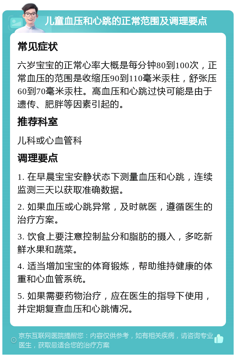 儿童血压和心跳的正常范围及调理要点 常见症状 六岁宝宝的正常心率大概是每分钟80到100次，正常血压的范围是收缩压90到110毫米汞柱，舒张压60到70毫米汞柱。高血压和心跳过快可能是由于遗传、肥胖等因素引起的。 推荐科室 儿科或心血管科 调理要点 1. 在早晨宝宝安静状态下测量血压和心跳，连续监测三天以获取准确数据。 2. 如果血压或心跳异常，及时就医，遵循医生的治疗方案。 3. 饮食上要注意控制盐分和脂肪的摄入，多吃新鲜水果和蔬菜。 4. 适当增加宝宝的体育锻炼，帮助维持健康的体重和心血管系统。 5. 如果需要药物治疗，应在医生的指导下使用，并定期复查血压和心跳情况。