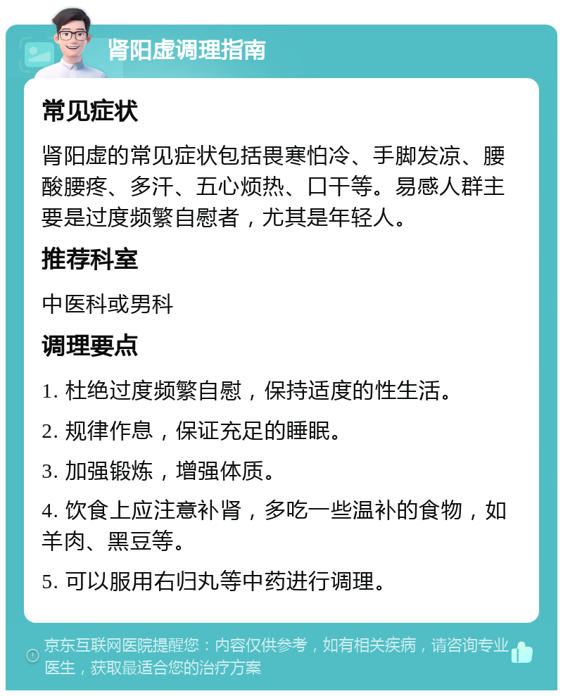 肾阳虚调理指南 常见症状 肾阳虚的常见症状包括畏寒怕冷、手脚发凉、腰酸腰疼、多汗、五心烦热、口干等。易感人群主要是过度频繁自慰者，尤其是年轻人。 推荐科室 中医科或男科 调理要点 1. 杜绝过度频繁自慰，保持适度的性生活。 2. 规律作息，保证充足的睡眠。 3. 加强锻炼，增强体质。 4. 饮食上应注意补肾，多吃一些温补的食物，如羊肉、黑豆等。 5. 可以服用右归丸等中药进行调理。