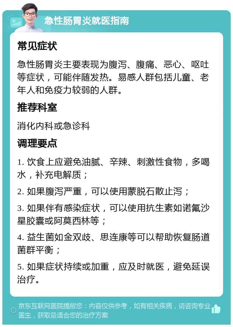 急性肠胃炎就医指南 常见症状 急性肠胃炎主要表现为腹泻、腹痛、恶心、呕吐等症状，可能伴随发热。易感人群包括儿童、老年人和免疫力较弱的人群。 推荐科室 消化内科或急诊科 调理要点 1. 饮食上应避免油腻、辛辣、刺激性食物，多喝水，补充电解质； 2. 如果腹泻严重，可以使用蒙脱石散止泻； 3. 如果伴有感染症状，可以使用抗生素如诺氟沙星胶囊或阿莫西林等； 4. 益生菌如金双歧、思连康等可以帮助恢复肠道菌群平衡； 5. 如果症状持续或加重，应及时就医，避免延误治疗。