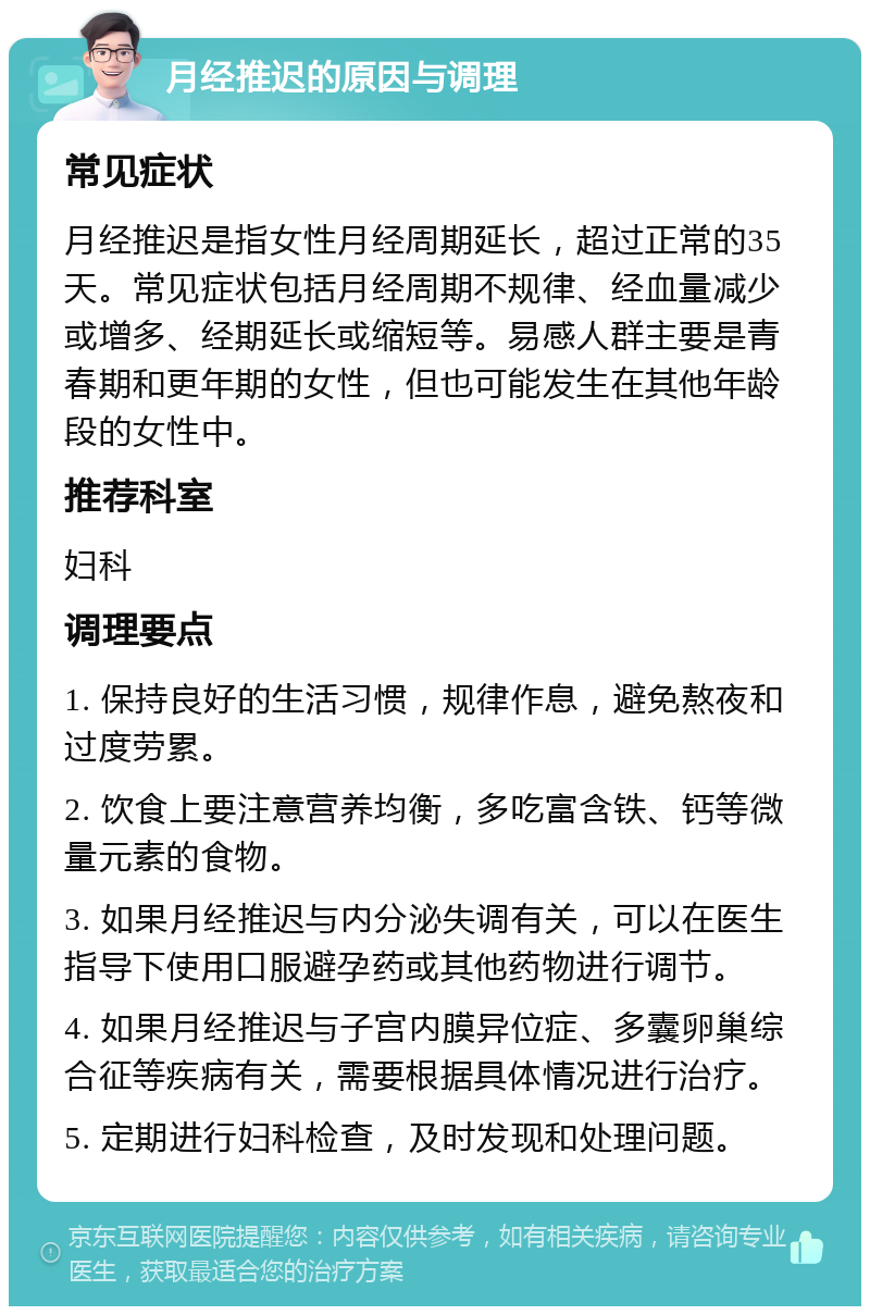 月经推迟的原因与调理 常见症状 月经推迟是指女性月经周期延长，超过正常的35天。常见症状包括月经周期不规律、经血量减少或增多、经期延长或缩短等。易感人群主要是青春期和更年期的女性，但也可能发生在其他年龄段的女性中。 推荐科室 妇科 调理要点 1. 保持良好的生活习惯，规律作息，避免熬夜和过度劳累。 2. 饮食上要注意营养均衡，多吃富含铁、钙等微量元素的食物。 3. 如果月经推迟与内分泌失调有关，可以在医生指导下使用口服避孕药或其他药物进行调节。 4. 如果月经推迟与子宫内膜异位症、多囊卵巢综合征等疾病有关，需要根据具体情况进行治疗。 5. 定期进行妇科检查，及时发现和处理问题。