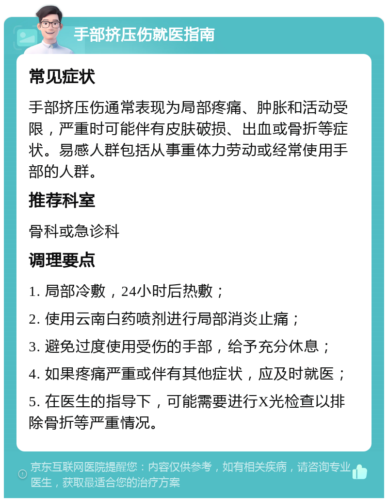 手部挤压伤就医指南 常见症状 手部挤压伤通常表现为局部疼痛、肿胀和活动受限，严重时可能伴有皮肤破损、出血或骨折等症状。易感人群包括从事重体力劳动或经常使用手部的人群。 推荐科室 骨科或急诊科 调理要点 1. 局部冷敷，24小时后热敷； 2. 使用云南白药喷剂进行局部消炎止痛； 3. 避免过度使用受伤的手部，给予充分休息； 4. 如果疼痛严重或伴有其他症状，应及时就医； 5. 在医生的指导下，可能需要进行X光检查以排除骨折等严重情况。