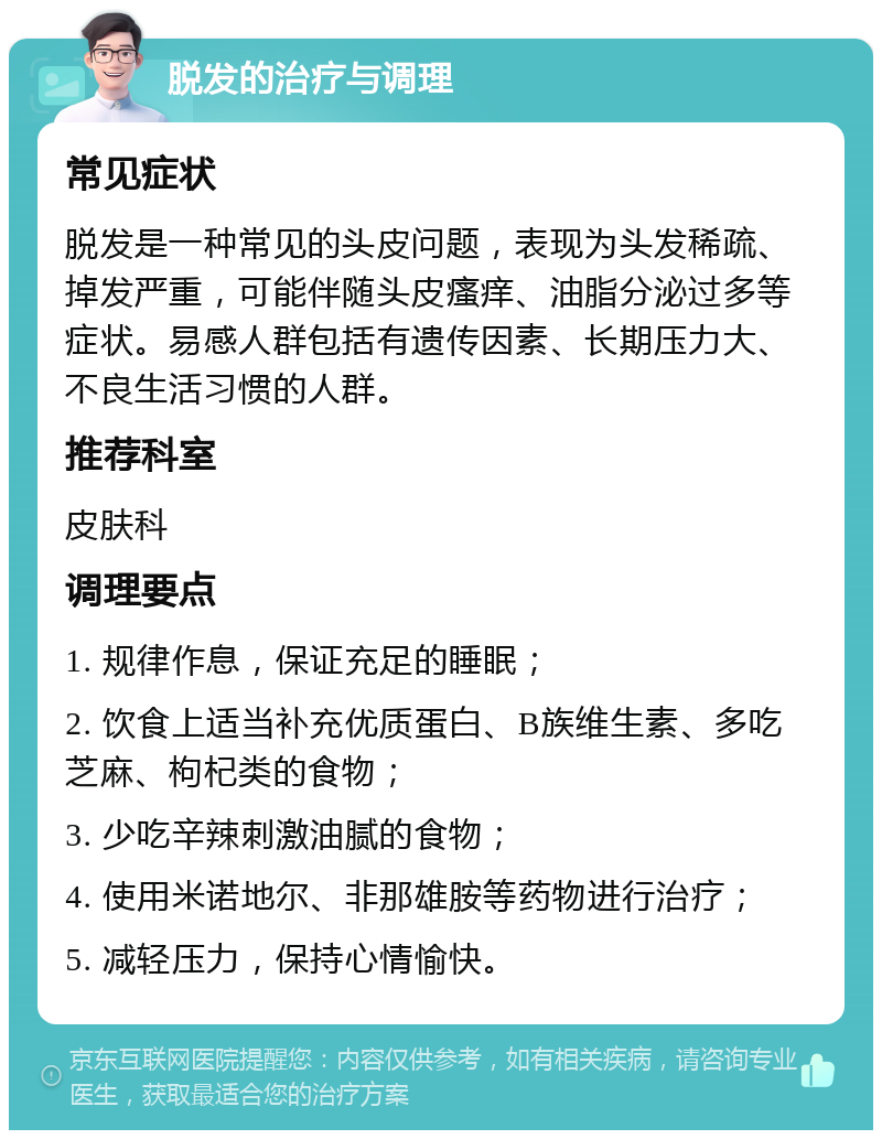 脱发的治疗与调理 常见症状 脱发是一种常见的头皮问题，表现为头发稀疏、掉发严重，可能伴随头皮瘙痒、油脂分泌过多等症状。易感人群包括有遗传因素、长期压力大、不良生活习惯的人群。 推荐科室 皮肤科 调理要点 1. 规律作息，保证充足的睡眠； 2. 饮食上适当补充优质蛋白、B族维生素、多吃芝麻、枸杞类的食物； 3. 少吃辛辣刺激油腻的食物； 4. 使用米诺地尔、非那雄胺等药物进行治疗； 5. 减轻压力，保持心情愉快。