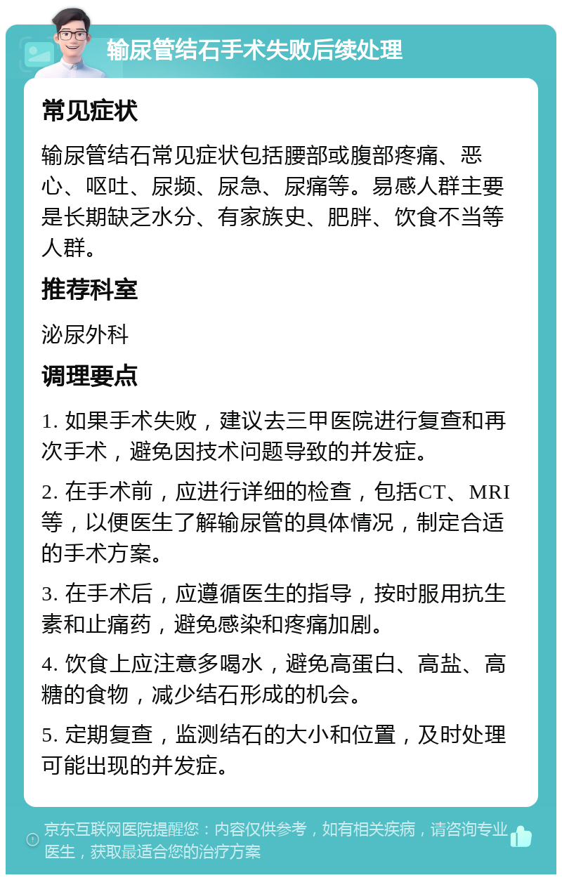 输尿管结石手术失败后续处理 常见症状 输尿管结石常见症状包括腰部或腹部疼痛、恶心、呕吐、尿频、尿急、尿痛等。易感人群主要是长期缺乏水分、有家族史、肥胖、饮食不当等人群。 推荐科室 泌尿外科 调理要点 1. 如果手术失败，建议去三甲医院进行复查和再次手术，避免因技术问题导致的并发症。 2. 在手术前，应进行详细的检查，包括CT、MRI等，以便医生了解输尿管的具体情况，制定合适的手术方案。 3. 在手术后，应遵循医生的指导，按时服用抗生素和止痛药，避免感染和疼痛加剧。 4. 饮食上应注意多喝水，避免高蛋白、高盐、高糖的食物，减少结石形成的机会。 5. 定期复查，监测结石的大小和位置，及时处理可能出现的并发症。