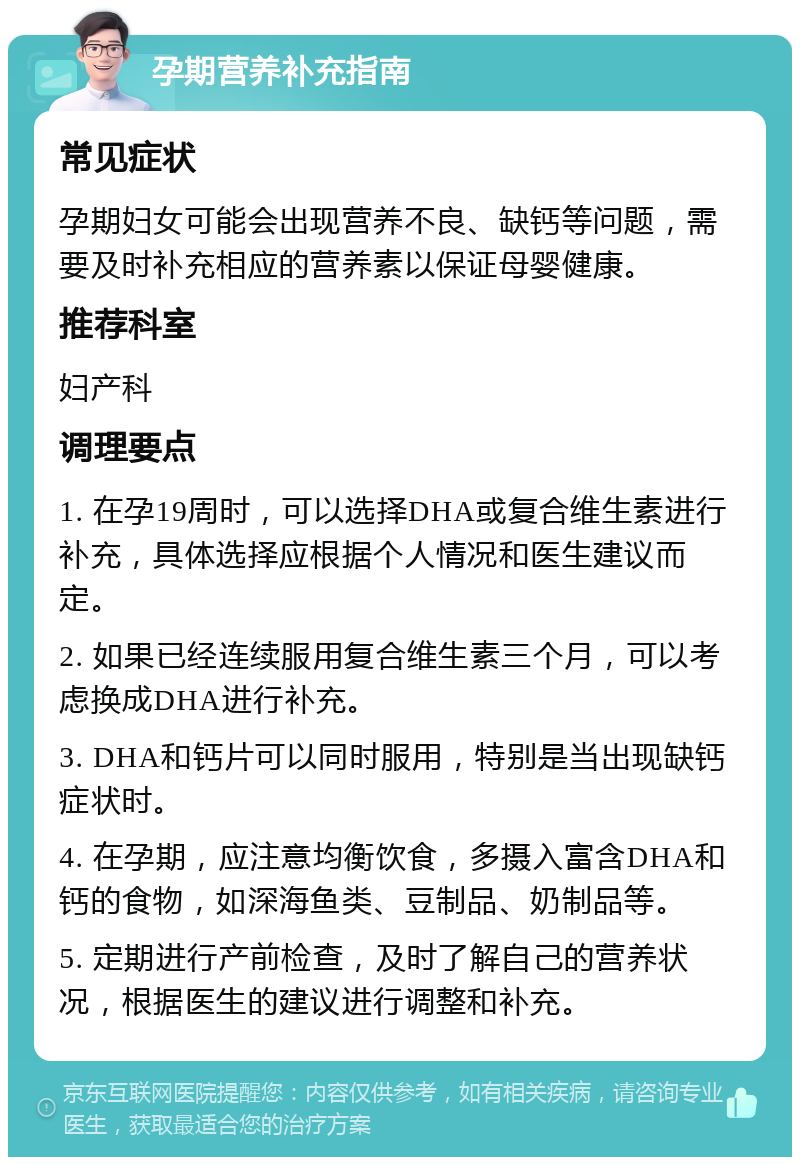 孕期营养补充指南 常见症状 孕期妇女可能会出现营养不良、缺钙等问题，需要及时补充相应的营养素以保证母婴健康。 推荐科室 妇产科 调理要点 1. 在孕19周时，可以选择DHA或复合维生素进行补充，具体选择应根据个人情况和医生建议而定。 2. 如果已经连续服用复合维生素三个月，可以考虑换成DHA进行补充。 3. DHA和钙片可以同时服用，特别是当出现缺钙症状时。 4. 在孕期，应注意均衡饮食，多摄入富含DHA和钙的食物，如深海鱼类、豆制品、奶制品等。 5. 定期进行产前检查，及时了解自己的营养状况，根据医生的建议进行调整和补充。