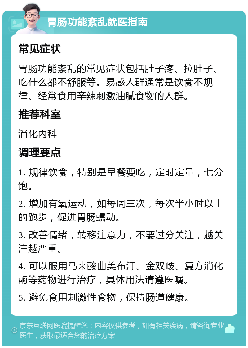 胃肠功能紊乱就医指南 常见症状 胃肠功能紊乱的常见症状包括肚子疼、拉肚子、吃什么都不舒服等。易感人群通常是饮食不规律、经常食用辛辣刺激油腻食物的人群。 推荐科室 消化内科 调理要点 1. 规律饮食，特别是早餐要吃，定时定量，七分饱。 2. 增加有氧运动，如每周三次，每次半小时以上的跑步，促进胃肠蠕动。 3. 改善情绪，转移注意力，不要过分关注，越关注越严重。 4. 可以服用马来酸曲美布汀、金双歧、复方消化酶等药物进行治疗，具体用法请遵医嘱。 5. 避免食用刺激性食物，保持肠道健康。