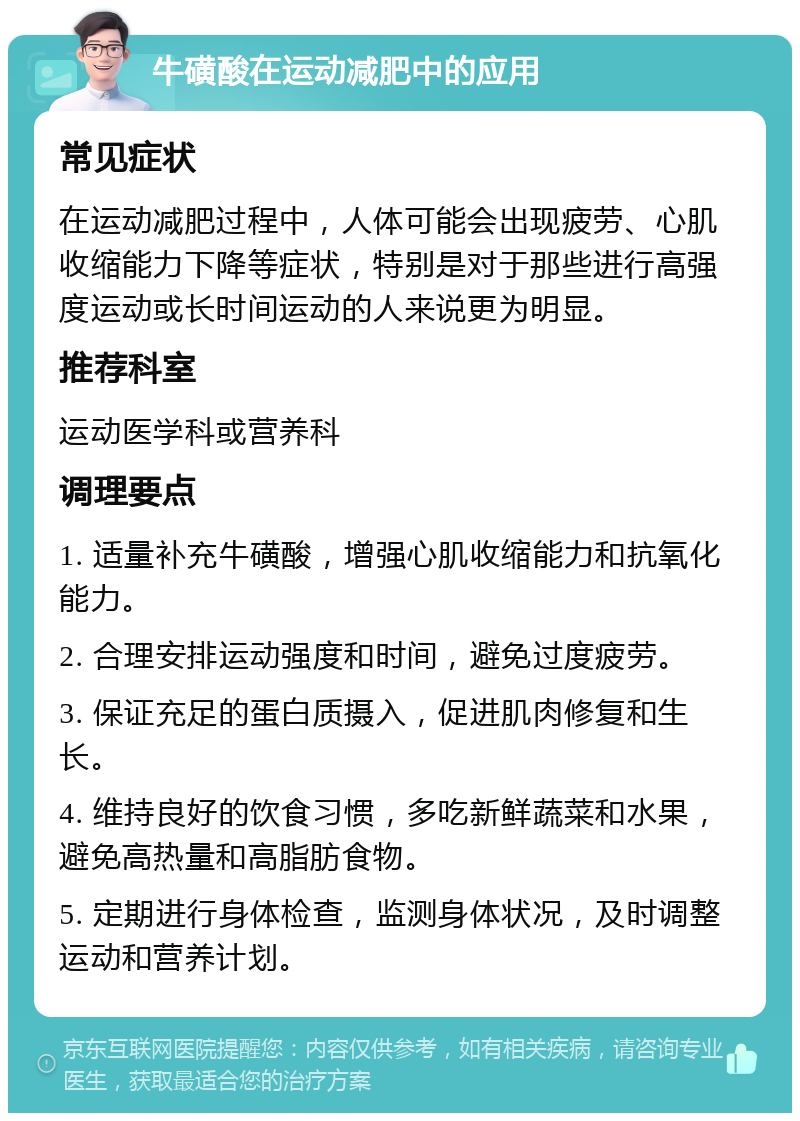 牛磺酸在运动减肥中的应用 常见症状 在运动减肥过程中，人体可能会出现疲劳、心肌收缩能力下降等症状，特别是对于那些进行高强度运动或长时间运动的人来说更为明显。 推荐科室 运动医学科或营养科 调理要点 1. 适量补充牛磺酸，增强心肌收缩能力和抗氧化能力。 2. 合理安排运动强度和时间，避免过度疲劳。 3. 保证充足的蛋白质摄入，促进肌肉修复和生长。 4. 维持良好的饮食习惯，多吃新鲜蔬菜和水果，避免高热量和高脂肪食物。 5. 定期进行身体检查，监测身体状况，及时调整运动和营养计划。