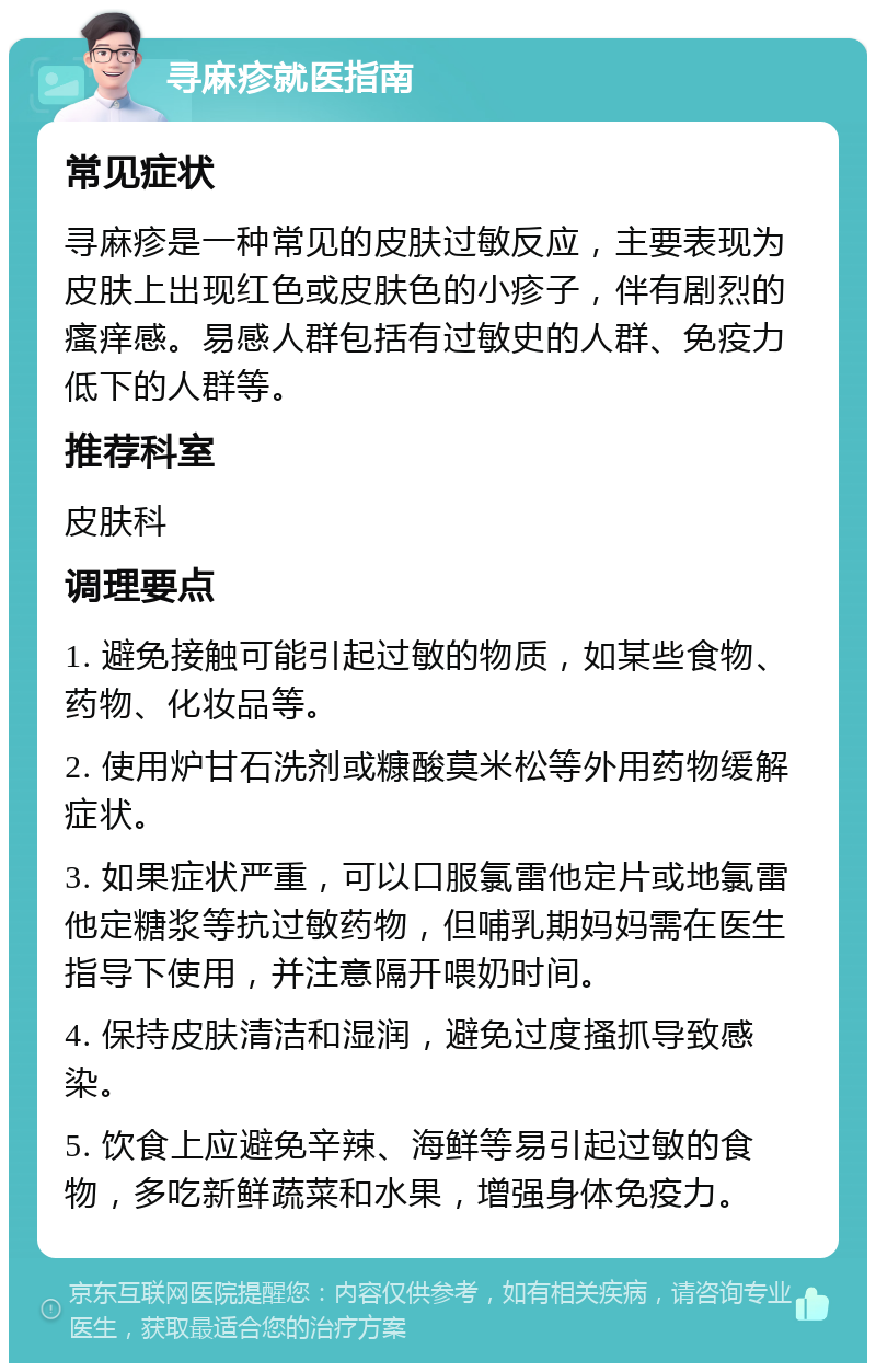 寻麻疹就医指南 常见症状 寻麻疹是一种常见的皮肤过敏反应，主要表现为皮肤上出现红色或皮肤色的小疹子，伴有剧烈的瘙痒感。易感人群包括有过敏史的人群、免疫力低下的人群等。 推荐科室 皮肤科 调理要点 1. 避免接触可能引起过敏的物质，如某些食物、药物、化妆品等。 2. 使用炉甘石洗剂或糠酸莫米松等外用药物缓解症状。 3. 如果症状严重，可以口服氯雷他定片或地氯雷他定糖浆等抗过敏药物，但哺乳期妈妈需在医生指导下使用，并注意隔开喂奶时间。 4. 保持皮肤清洁和湿润，避免过度搔抓导致感染。 5. 饮食上应避免辛辣、海鲜等易引起过敏的食物，多吃新鲜蔬菜和水果，增强身体免疫力。