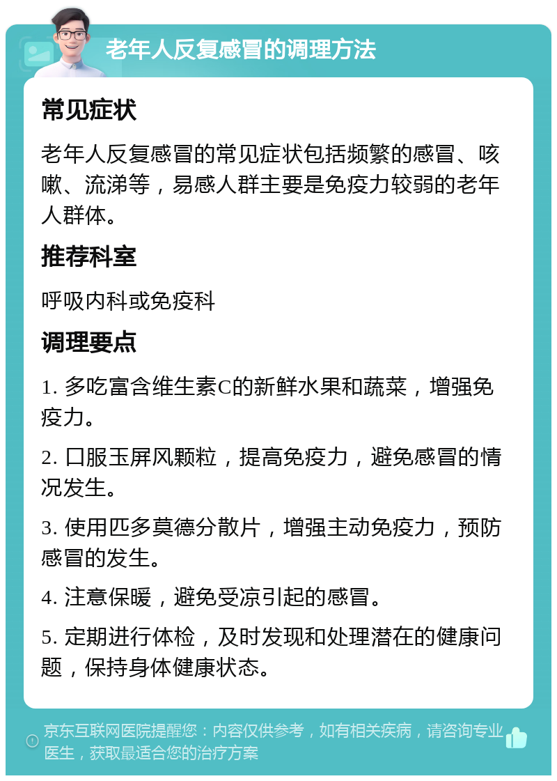 老年人反复感冒的调理方法 常见症状 老年人反复感冒的常见症状包括频繁的感冒、咳嗽、流涕等，易感人群主要是免疫力较弱的老年人群体。 推荐科室 呼吸内科或免疫科 调理要点 1. 多吃富含维生素C的新鲜水果和蔬菜，增强免疫力。 2. 口服玉屏风颗粒，提高免疫力，避免感冒的情况发生。 3. 使用匹多莫德分散片，增强主动免疫力，预防感冒的发生。 4. 注意保暖，避免受凉引起的感冒。 5. 定期进行体检，及时发现和处理潜在的健康问题，保持身体健康状态。