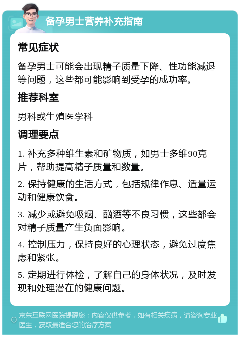 备孕男士营养补充指南 常见症状 备孕男士可能会出现精子质量下降、性功能减退等问题，这些都可能影响到受孕的成功率。 推荐科室 男科或生殖医学科 调理要点 1. 补充多种维生素和矿物质，如男士多维90克片，帮助提高精子质量和数量。 2. 保持健康的生活方式，包括规律作息、适量运动和健康饮食。 3. 减少或避免吸烟、酗酒等不良习惯，这些都会对精子质量产生负面影响。 4. 控制压力，保持良好的心理状态，避免过度焦虑和紧张。 5. 定期进行体检，了解自己的身体状况，及时发现和处理潜在的健康问题。