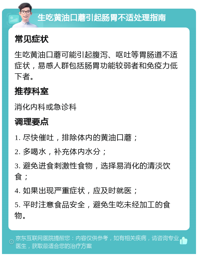 生吃黄油口蘑引起肠胃不适处理指南 常见症状 生吃黄油口蘑可能引起腹泻、呕吐等胃肠道不适症状，易感人群包括肠胃功能较弱者和免疫力低下者。 推荐科室 消化内科或急诊科 调理要点 1. 尽快催吐，排除体内的黄油口蘑； 2. 多喝水，补充体内水分； 3. 避免进食刺激性食物，选择易消化的清淡饮食； 4. 如果出现严重症状，应及时就医； 5. 平时注意食品安全，避免生吃未经加工的食物。