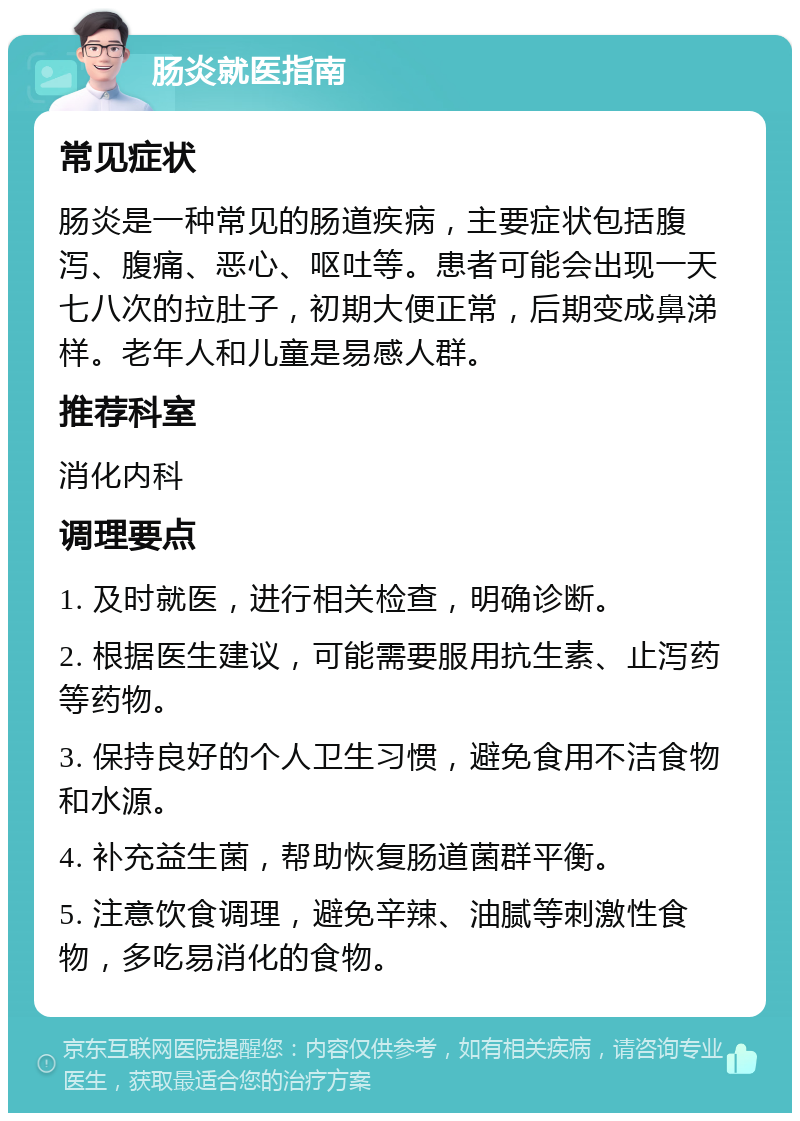 肠炎就医指南 常见症状 肠炎是一种常见的肠道疾病，主要症状包括腹泻、腹痛、恶心、呕吐等。患者可能会出现一天七八次的拉肚子，初期大便正常，后期变成鼻涕样。老年人和儿童是易感人群。 推荐科室 消化内科 调理要点 1. 及时就医，进行相关检查，明确诊断。 2. 根据医生建议，可能需要服用抗生素、止泻药等药物。 3. 保持良好的个人卫生习惯，避免食用不洁食物和水源。 4. 补充益生菌，帮助恢复肠道菌群平衡。 5. 注意饮食调理，避免辛辣、油腻等刺激性食物，多吃易消化的食物。