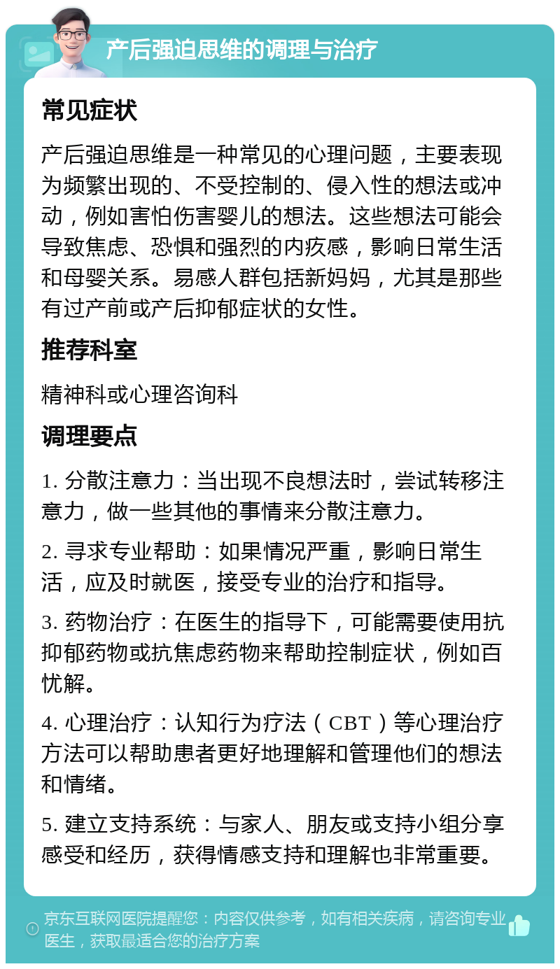 产后强迫思维的调理与治疗 常见症状 产后强迫思维是一种常见的心理问题，主要表现为频繁出现的、不受控制的、侵入性的想法或冲动，例如害怕伤害婴儿的想法。这些想法可能会导致焦虑、恐惧和强烈的内疚感，影响日常生活和母婴关系。易感人群包括新妈妈，尤其是那些有过产前或产后抑郁症状的女性。 推荐科室 精神科或心理咨询科 调理要点 1. 分散注意力：当出现不良想法时，尝试转移注意力，做一些其他的事情来分散注意力。 2. 寻求专业帮助：如果情况严重，影响日常生活，应及时就医，接受专业的治疗和指导。 3. 药物治疗：在医生的指导下，可能需要使用抗抑郁药物或抗焦虑药物来帮助控制症状，例如百忧解。 4. 心理治疗：认知行为疗法（CBT）等心理治疗方法可以帮助患者更好地理解和管理他们的想法和情绪。 5. 建立支持系统：与家人、朋友或支持小组分享感受和经历，获得情感支持和理解也非常重要。