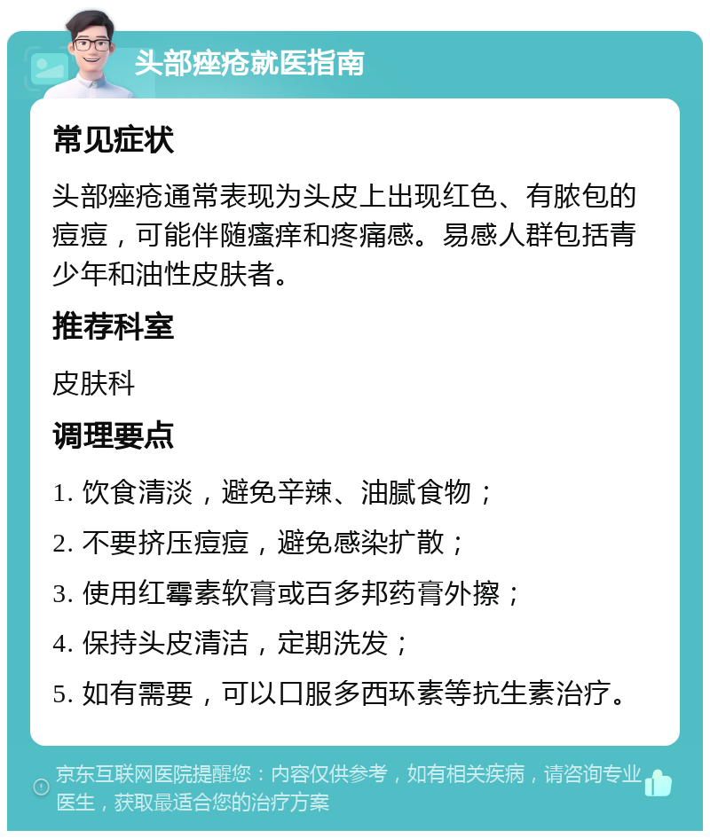 头部痤疮就医指南 常见症状 头部痤疮通常表现为头皮上出现红色、有脓包的痘痘，可能伴随瘙痒和疼痛感。易感人群包括青少年和油性皮肤者。 推荐科室 皮肤科 调理要点 1. 饮食清淡，避免辛辣、油腻食物； 2. 不要挤压痘痘，避免感染扩散； 3. 使用红霉素软膏或百多邦药膏外擦； 4. 保持头皮清洁，定期洗发； 5. 如有需要，可以口服多西环素等抗生素治疗。