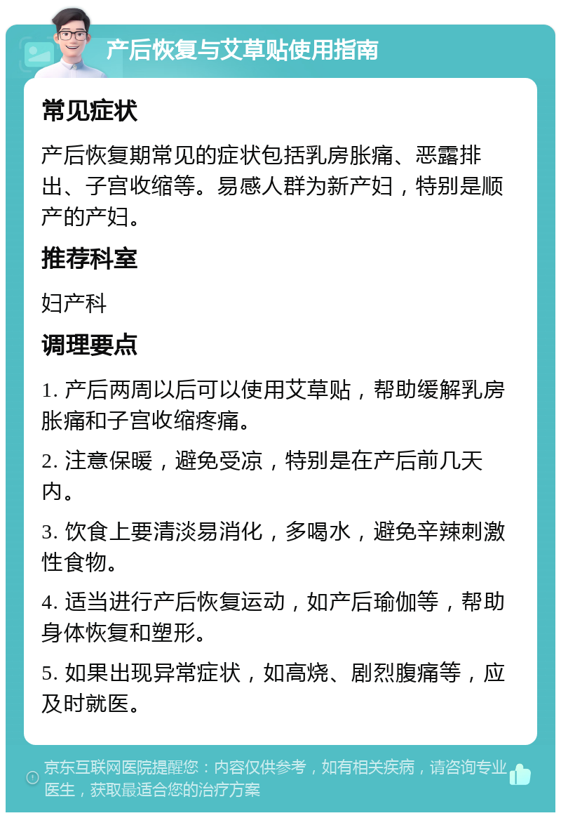 产后恢复与艾草贴使用指南 常见症状 产后恢复期常见的症状包括乳房胀痛、恶露排出、子宫收缩等。易感人群为新产妇，特别是顺产的产妇。 推荐科室 妇产科 调理要点 1. 产后两周以后可以使用艾草贴，帮助缓解乳房胀痛和子宫收缩疼痛。 2. 注意保暖，避免受凉，特别是在产后前几天内。 3. 饮食上要清淡易消化，多喝水，避免辛辣刺激性食物。 4. 适当进行产后恢复运动，如产后瑜伽等，帮助身体恢复和塑形。 5. 如果出现异常症状，如高烧、剧烈腹痛等，应及时就医。