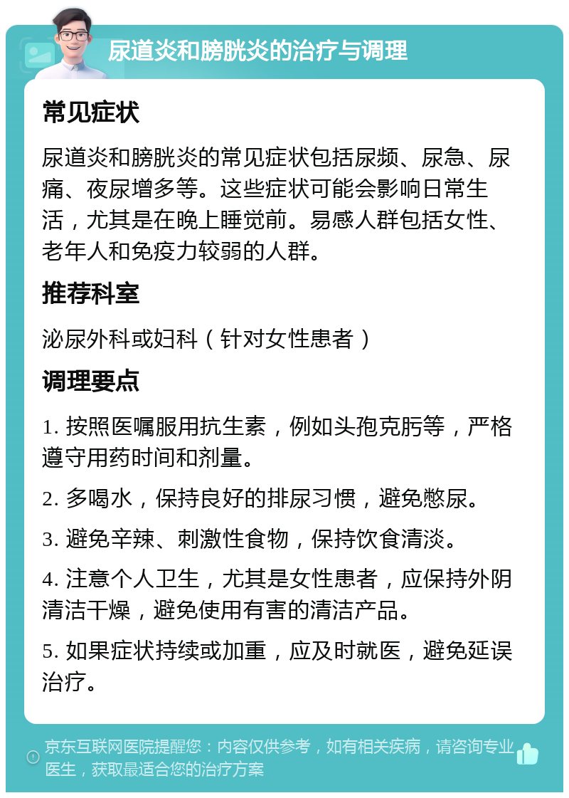 尿道炎和膀胱炎的治疗与调理 常见症状 尿道炎和膀胱炎的常见症状包括尿频、尿急、尿痛、夜尿增多等。这些症状可能会影响日常生活，尤其是在晚上睡觉前。易感人群包括女性、老年人和免疫力较弱的人群。 推荐科室 泌尿外科或妇科（针对女性患者） 调理要点 1. 按照医嘱服用抗生素，例如头孢克肟等，严格遵守用药时间和剂量。 2. 多喝水，保持良好的排尿习惯，避免憋尿。 3. 避免辛辣、刺激性食物，保持饮食清淡。 4. 注意个人卫生，尤其是女性患者，应保持外阴清洁干燥，避免使用有害的清洁产品。 5. 如果症状持续或加重，应及时就医，避免延误治疗。