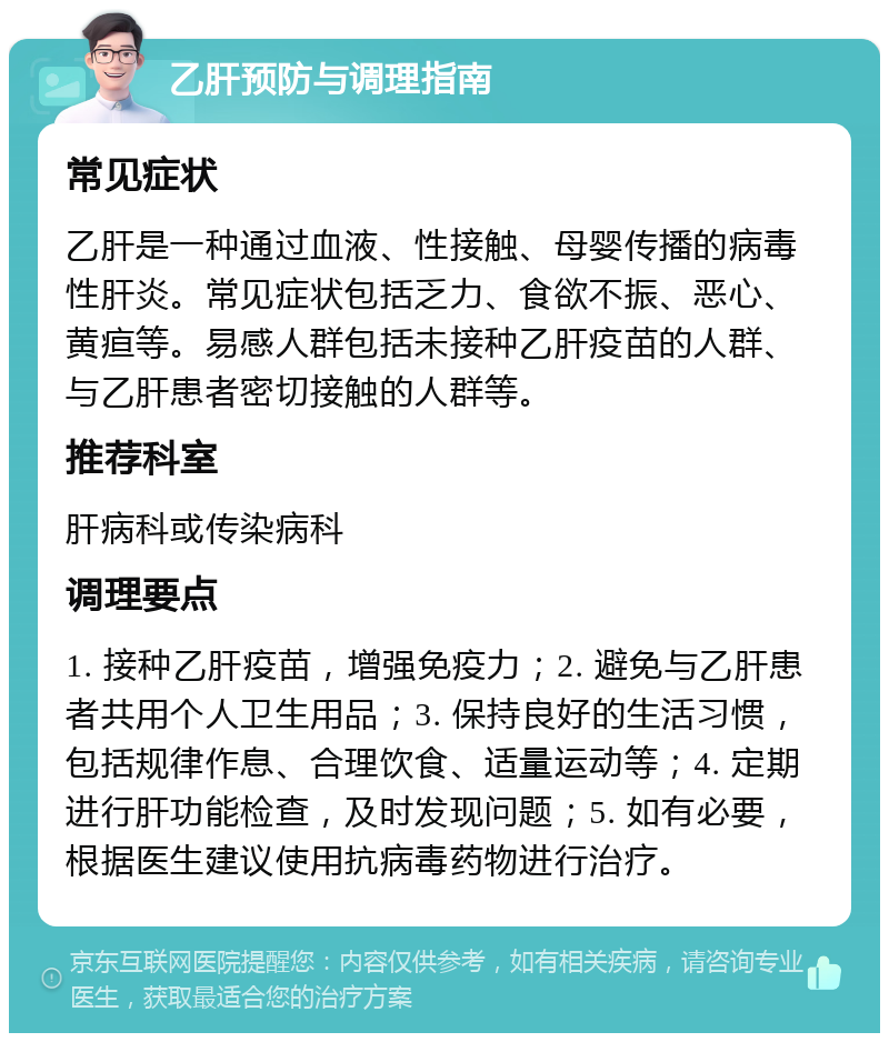 乙肝预防与调理指南 常见症状 乙肝是一种通过血液、性接触、母婴传播的病毒性肝炎。常见症状包括乏力、食欲不振、恶心、黄疸等。易感人群包括未接种乙肝疫苗的人群、与乙肝患者密切接触的人群等。 推荐科室 肝病科或传染病科 调理要点 1. 接种乙肝疫苗，增强免疫力；2. 避免与乙肝患者共用个人卫生用品；3. 保持良好的生活习惯，包括规律作息、合理饮食、适量运动等；4. 定期进行肝功能检查，及时发现问题；5. 如有必要，根据医生建议使用抗病毒药物进行治疗。