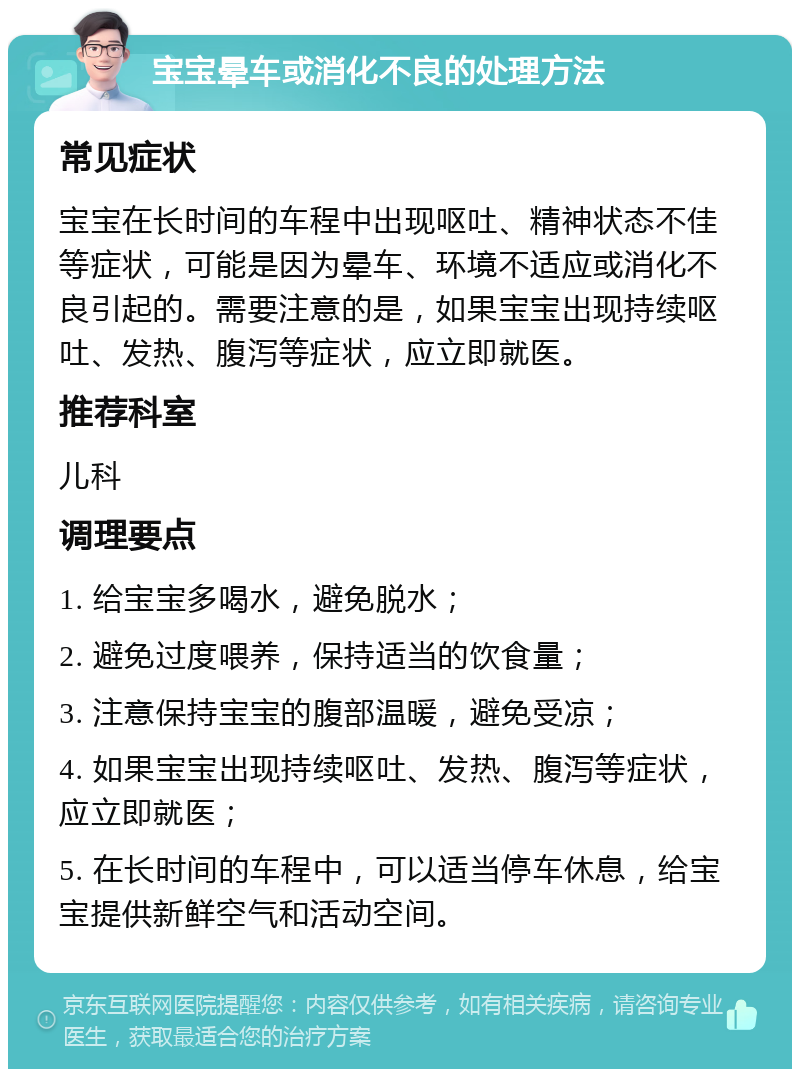 宝宝晕车或消化不良的处理方法 常见症状 宝宝在长时间的车程中出现呕吐、精神状态不佳等症状，可能是因为晕车、环境不适应或消化不良引起的。需要注意的是，如果宝宝出现持续呕吐、发热、腹泻等症状，应立即就医。 推荐科室 儿科 调理要点 1. 给宝宝多喝水，避免脱水； 2. 避免过度喂养，保持适当的饮食量； 3. 注意保持宝宝的腹部温暖，避免受凉； 4. 如果宝宝出现持续呕吐、发热、腹泻等症状，应立即就医； 5. 在长时间的车程中，可以适当停车休息，给宝宝提供新鲜空气和活动空间。