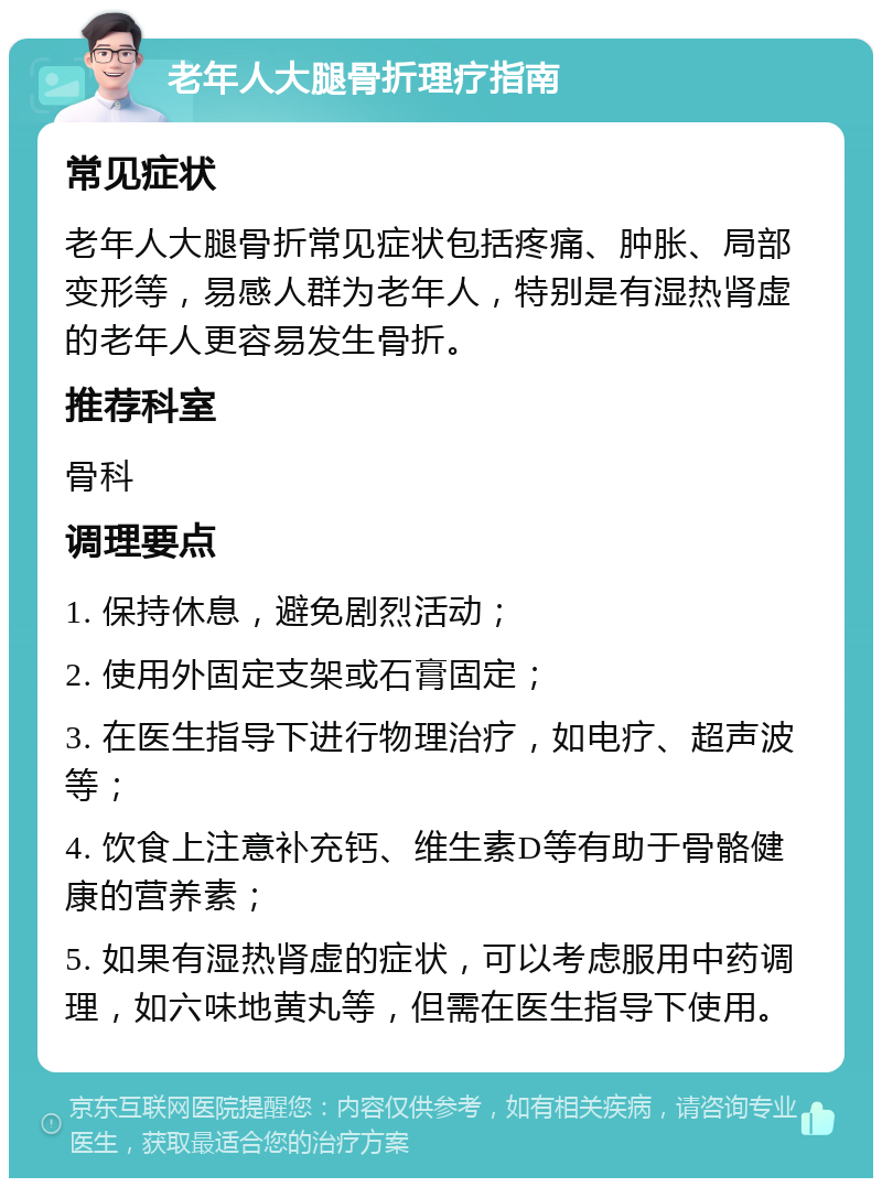 老年人大腿骨折理疗指南 常见症状 老年人大腿骨折常见症状包括疼痛、肿胀、局部变形等，易感人群为老年人，特别是有湿热肾虚的老年人更容易发生骨折。 推荐科室 骨科 调理要点 1. 保持休息，避免剧烈活动； 2. 使用外固定支架或石膏固定； 3. 在医生指导下进行物理治疗，如电疗、超声波等； 4. 饮食上注意补充钙、维生素D等有助于骨骼健康的营养素； 5. 如果有湿热肾虚的症状，可以考虑服用中药调理，如六味地黄丸等，但需在医生指导下使用。