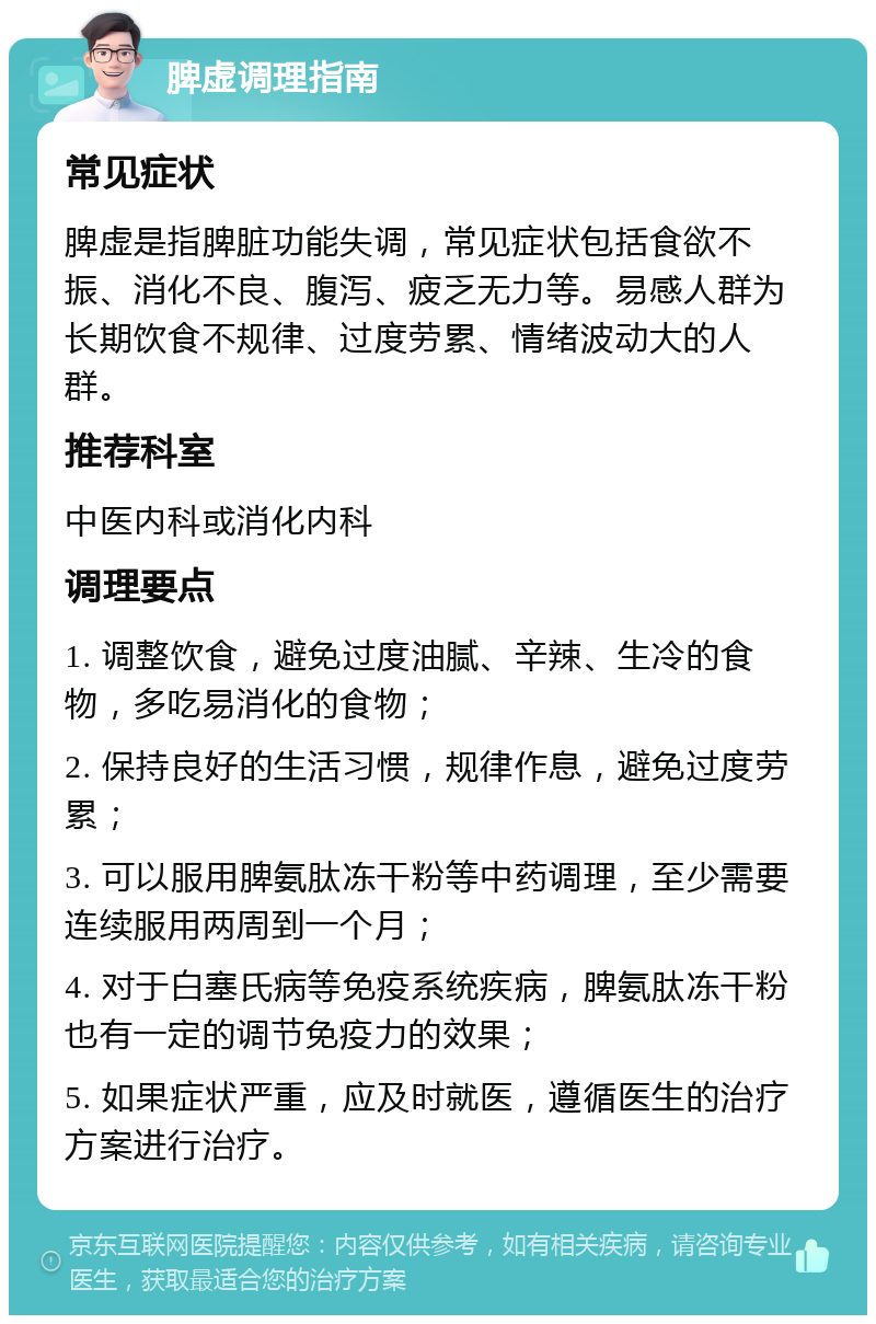 脾虚调理指南 常见症状 脾虚是指脾脏功能失调，常见症状包括食欲不振、消化不良、腹泻、疲乏无力等。易感人群为长期饮食不规律、过度劳累、情绪波动大的人群。 推荐科室 中医内科或消化内科 调理要点 1. 调整饮食，避免过度油腻、辛辣、生冷的食物，多吃易消化的食物； 2. 保持良好的生活习惯，规律作息，避免过度劳累； 3. 可以服用脾氨肽冻干粉等中药调理，至少需要连续服用两周到一个月； 4. 对于白塞氏病等免疫系统疾病，脾氨肽冻干粉也有一定的调节免疫力的效果； 5. 如果症状严重，应及时就医，遵循医生的治疗方案进行治疗。