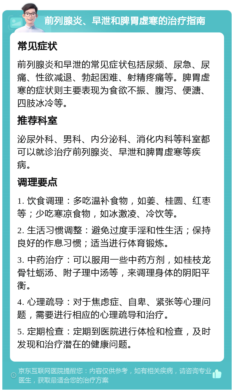 前列腺炎、早泄和脾胃虚寒的治疗指南 常见症状 前列腺炎和早泄的常见症状包括尿频、尿急、尿痛、性欲减退、勃起困难、射精疼痛等。脾胃虚寒的症状则主要表现为食欲不振、腹泻、便溏、四肢冰冷等。 推荐科室 泌尿外科、男科、内分泌科、消化内科等科室都可以就诊治疗前列腺炎、早泄和脾胃虚寒等疾病。 调理要点 1. 饮食调理：多吃温补食物，如姜、桂圆、红枣等；少吃寒凉食物，如冰激凌、冷饮等。 2. 生活习惯调整：避免过度手淫和性生活；保持良好的作息习惯；适当进行体育锻炼。 3. 中药治疗：可以服用一些中药方剂，如桂枝龙骨牡蛎汤、附子理中汤等，来调理身体的阴阳平衡。 4. 心理疏导：对于焦虑症、自卑、紧张等心理问题，需要进行相应的心理疏导和治疗。 5. 定期检查：定期到医院进行体检和检查，及时发现和治疗潜在的健康问题。