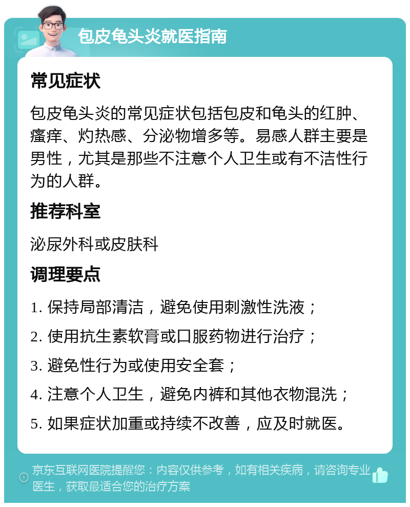 包皮龟头炎就医指南 常见症状 包皮龟头炎的常见症状包括包皮和龟头的红肿、瘙痒、灼热感、分泌物增多等。易感人群主要是男性，尤其是那些不注意个人卫生或有不洁性行为的人群。 推荐科室 泌尿外科或皮肤科 调理要点 1. 保持局部清洁，避免使用刺激性洗液； 2. 使用抗生素软膏或口服药物进行治疗； 3. 避免性行为或使用安全套； 4. 注意个人卫生，避免内裤和其他衣物混洗； 5. 如果症状加重或持续不改善，应及时就医。