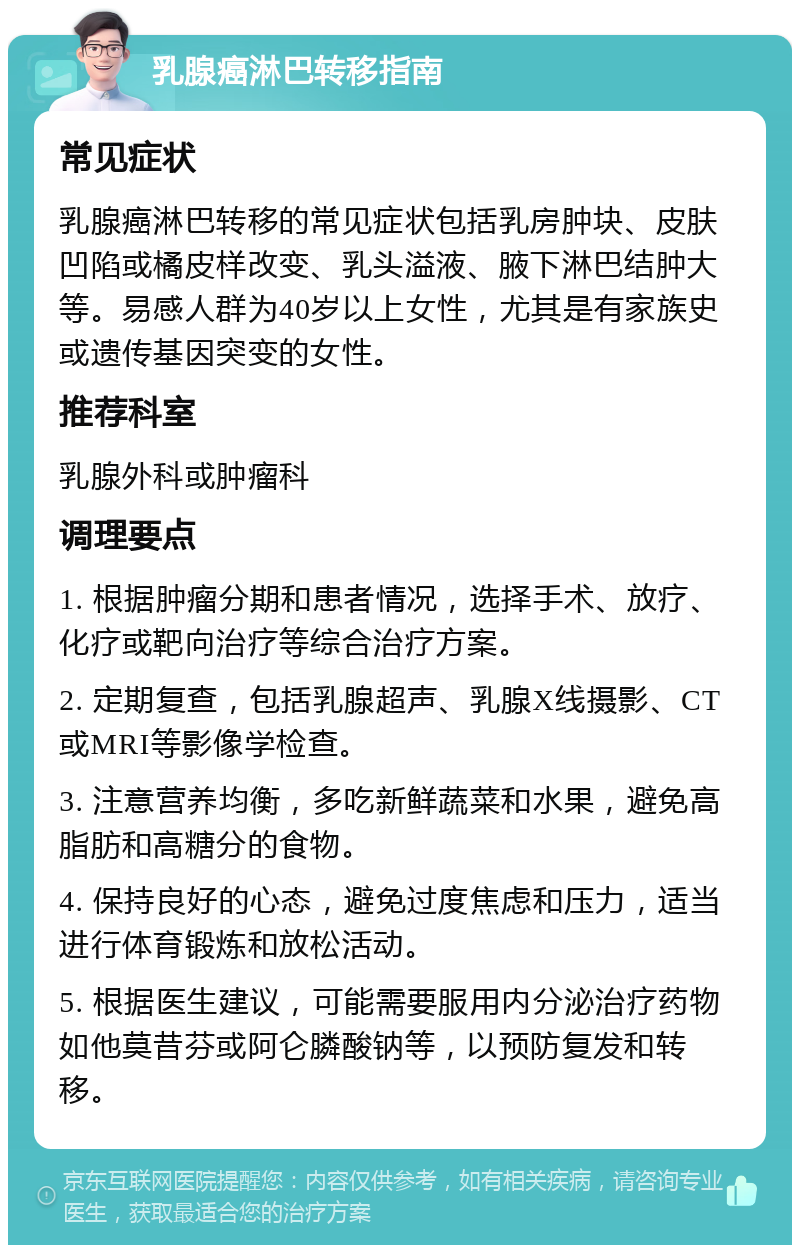 乳腺癌淋巴转移指南 常见症状 乳腺癌淋巴转移的常见症状包括乳房肿块、皮肤凹陷或橘皮样改变、乳头溢液、腋下淋巴结肿大等。易感人群为40岁以上女性，尤其是有家族史或遗传基因突变的女性。 推荐科室 乳腺外科或肿瘤科 调理要点 1. 根据肿瘤分期和患者情况，选择手术、放疗、化疗或靶向治疗等综合治疗方案。 2. 定期复查，包括乳腺超声、乳腺X线摄影、CT或MRI等影像学检查。 3. 注意营养均衡，多吃新鲜蔬菜和水果，避免高脂肪和高糖分的食物。 4. 保持良好的心态，避免过度焦虑和压力，适当进行体育锻炼和放松活动。 5. 根据医生建议，可能需要服用内分泌治疗药物如他莫昔芬或阿仑膦酸钠等，以预防复发和转移。