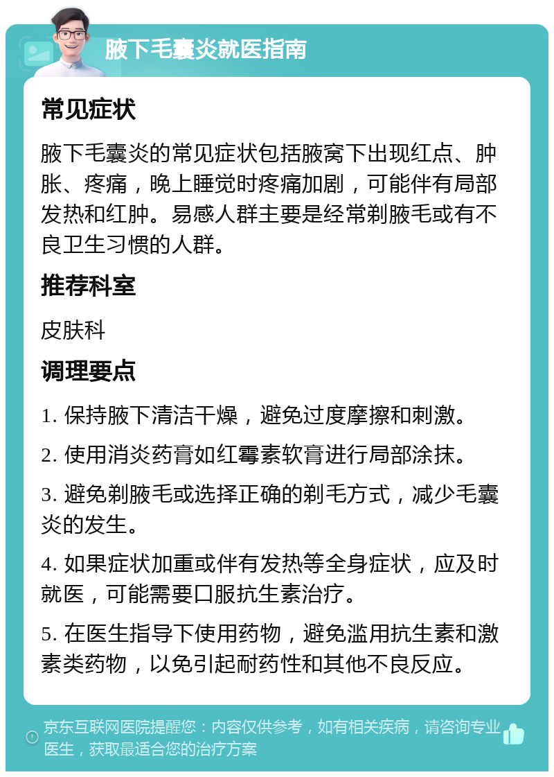 腋下毛囊炎就医指南 常见症状 腋下毛囊炎的常见症状包括腋窝下出现红点、肿胀、疼痛，晚上睡觉时疼痛加剧，可能伴有局部发热和红肿。易感人群主要是经常剃腋毛或有不良卫生习惯的人群。 推荐科室 皮肤科 调理要点 1. 保持腋下清洁干燥，避免过度摩擦和刺激。 2. 使用消炎药膏如红霉素软膏进行局部涂抹。 3. 避免剃腋毛或选择正确的剃毛方式，减少毛囊炎的发生。 4. 如果症状加重或伴有发热等全身症状，应及时就医，可能需要口服抗生素治疗。 5. 在医生指导下使用药物，避免滥用抗生素和激素类药物，以免引起耐药性和其他不良反应。